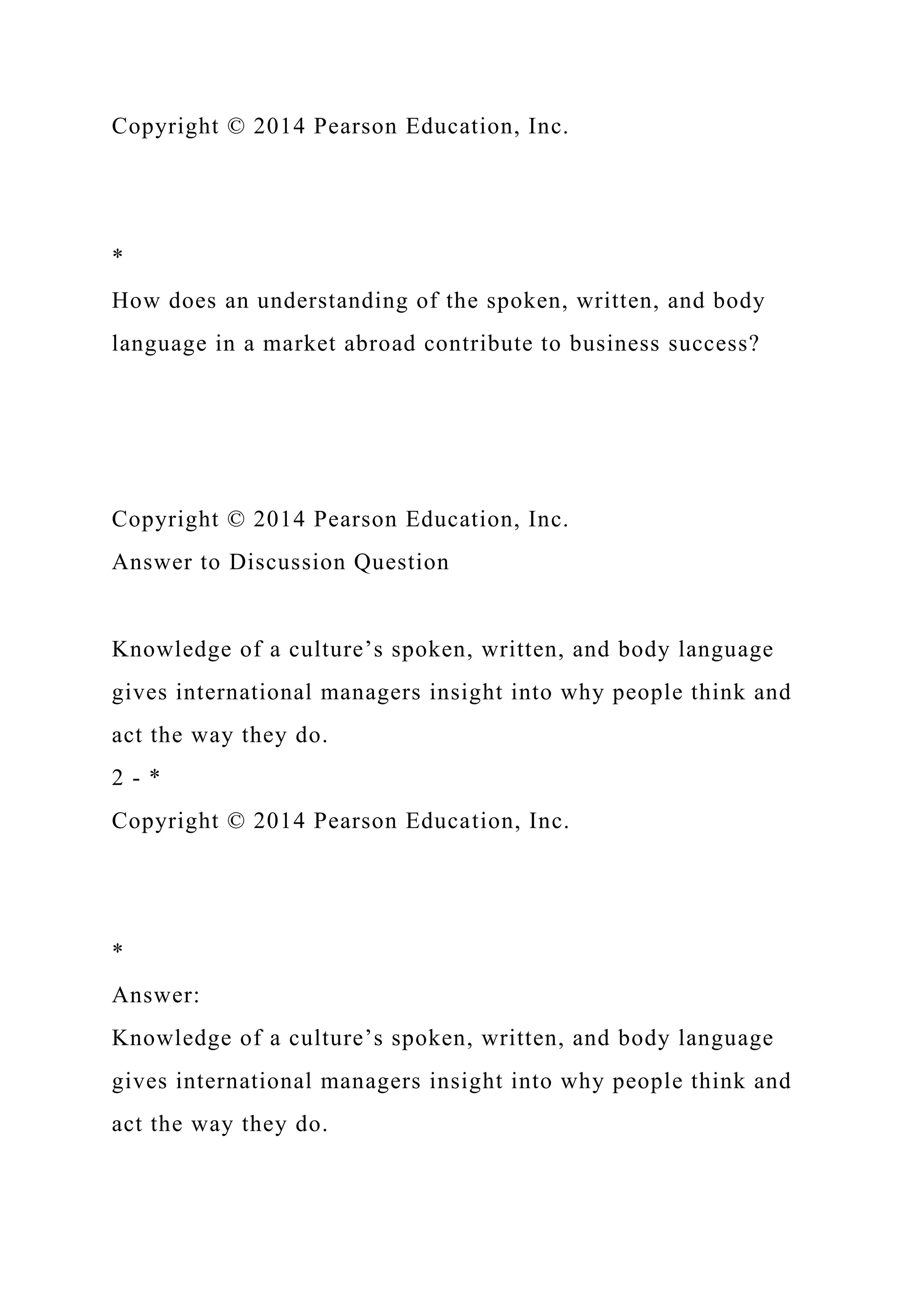 Copyright © 2014 Pearson Education, Inc.
*
How does an understanding of the spoken, written, and body
language in a market abroad contribute to business success?
Copyright © 2014 Pearson Education, Inc.
Answer to Discussion Question
Knowledge of a culture’s spoken, written, and body language
gives international managers insight into why people think and
act the way they do.
2 - *
Copyright © 2014 Pearson Education, Inc.
*
Answer:
Knowledge of a culture’s spoken, written, and body language
gives international managers insight into why people think and
act the way they do.
 