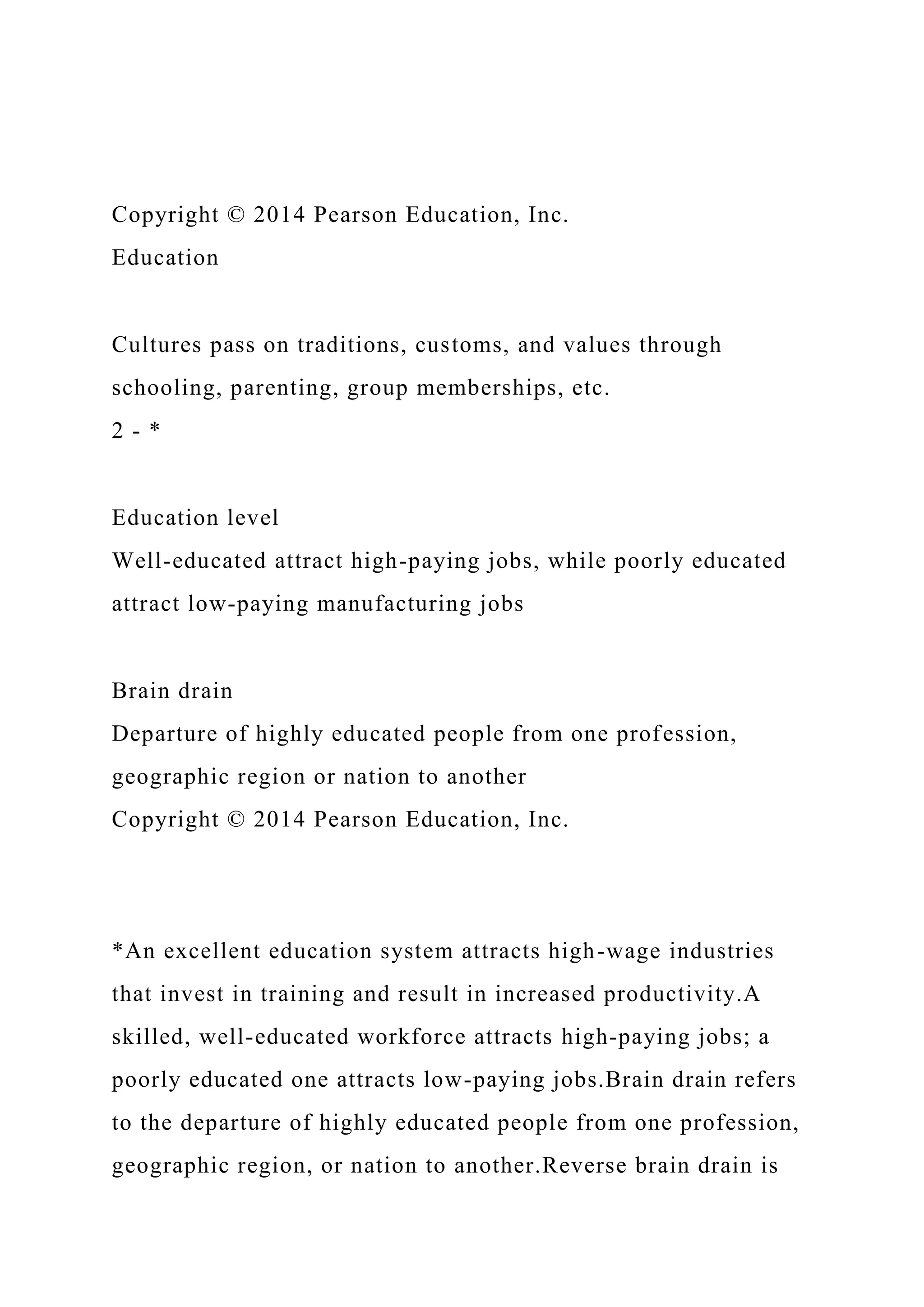 Copyright © 2014 Pearson Education, Inc.
Education
Cultures pass on traditions, customs, and values through
schooling, parenting, group memberships, etc.
2 - *
Education level
Well-educated attract high-paying jobs, while poorly educated
attract low-paying manufacturing jobs
Brain drain
Departure of highly educated people from one profession,
geographic region or nation to another
Copyright © 2014 Pearson Education, Inc.
*An excellent education system attracts high-wage industries
that invest in training and result in increased productivity.A
skilled, well-educated workforce attracts high-paying jobs; a
poorly educated one attracts low-paying jobs.Brain drain refers
to the departure of highly educated people from one profession,
geographic region, or nation to another.Reverse brain drain is
 