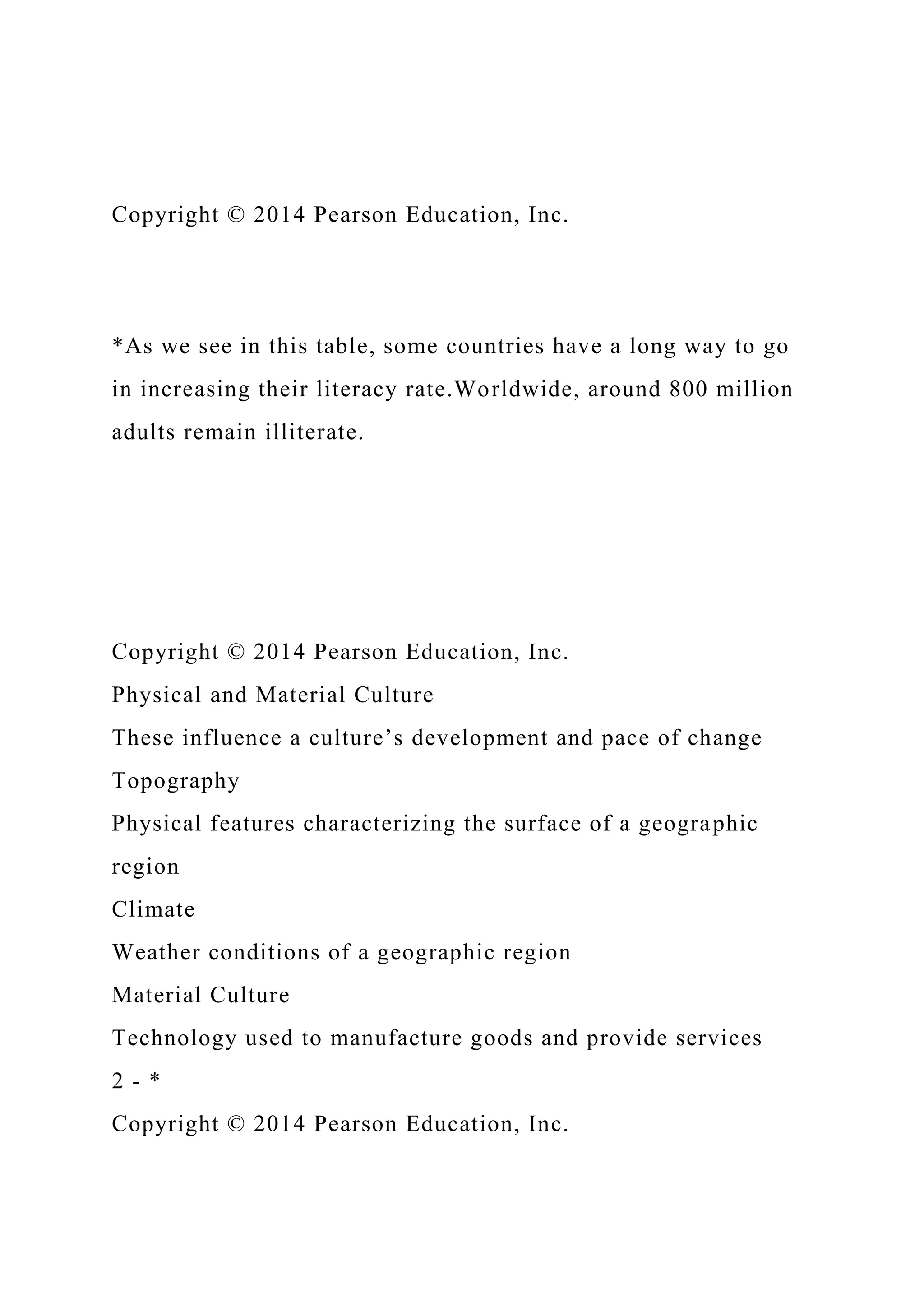 Copyright © 2014 Pearson Education, Inc.
*As we see in this table, some countries have a long way to go
in increasing their literacy rate.Worldwide, around 800 million
adults remain illiterate.
Copyright © 2014 Pearson Education, Inc.
Physical and Material Culture
These influence a culture’s development and pace of change
Topography
Physical features characterizing the surface of a geographic
region
Climate
Weather conditions of a geographic region
Material Culture
Technology used to manufacture goods and provide services
2 - *
Copyright © 2014 Pearson Education, Inc.
 
