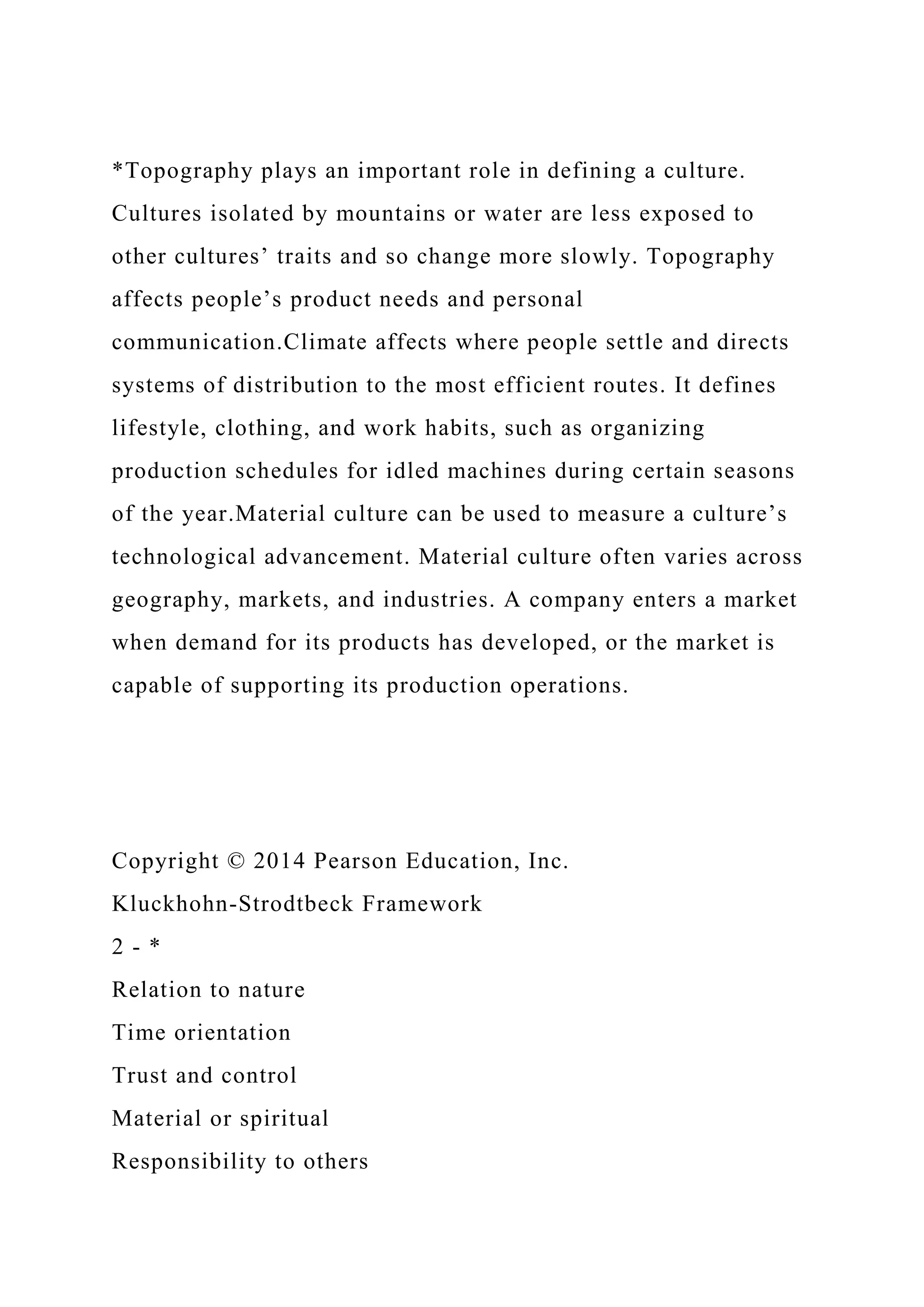 *Topography plays an important role in defining a culture.
Cultures isolated by mountains or water are less exposed to
other cultures’ traits and so change more slowly. Topography
affects people’s product needs and personal
communication.Climate affects where people settle and directs
systems of distribution to the most efficient routes. It defines
lifestyle, clothing, and work habits, such as organizing
production schedules for idled machines during certain seasons
of the year.Material culture can be used to measure a culture’s
technological advancement. Material culture often varies across
geography, markets, and industries. A company enters a market
when demand for its products has developed, or the market is
capable of supporting its production operations.
Copyright © 2014 Pearson Education, Inc.
Kluckhohn-Strodtbeck Framework
2 - *
Relation to nature
Time orientation
Trust and control
Material or spiritual
Responsibility to others
 