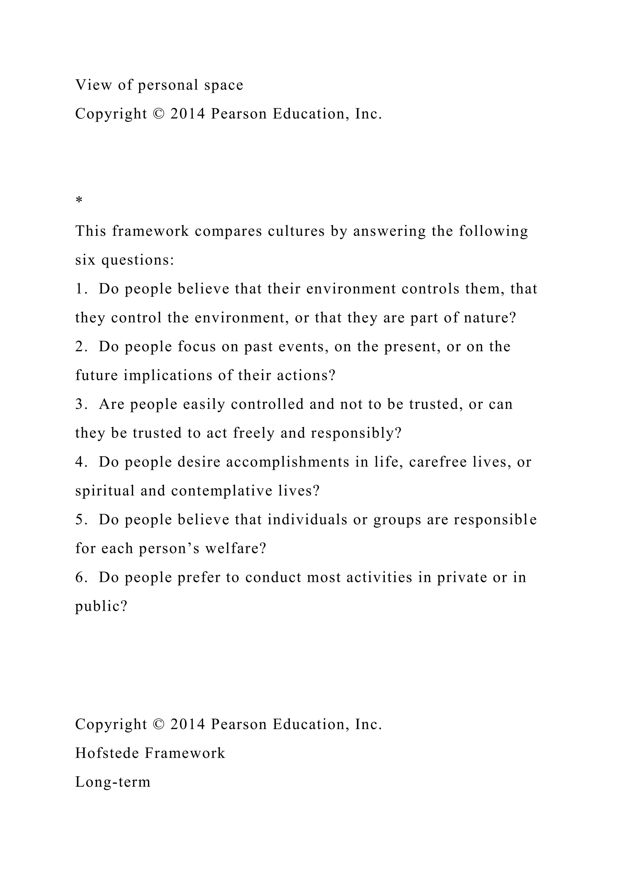View of personal space
Copyright © 2014 Pearson Education, Inc.
*
This framework compares cultures by answering the following
six questions:
1. Do people believe that their environment controls them, that
they control the environment, or that they are part of nature?
2. Do people focus on past events, on the present, or on the
future implications of their actions?
3. Are people easily controlled and not to be trusted, or can
they be trusted to act freely and responsibly?
4. Do people desire accomplishments in life, carefree lives, or
spiritual and contemplative lives?
5. Do people believe that individuals or groups are responsible
for each person’s welfare?
6. Do people prefer to conduct most activities in private or in
public?
Copyright © 2014 Pearson Education, Inc.
Hofstede Framework
Long-term
 