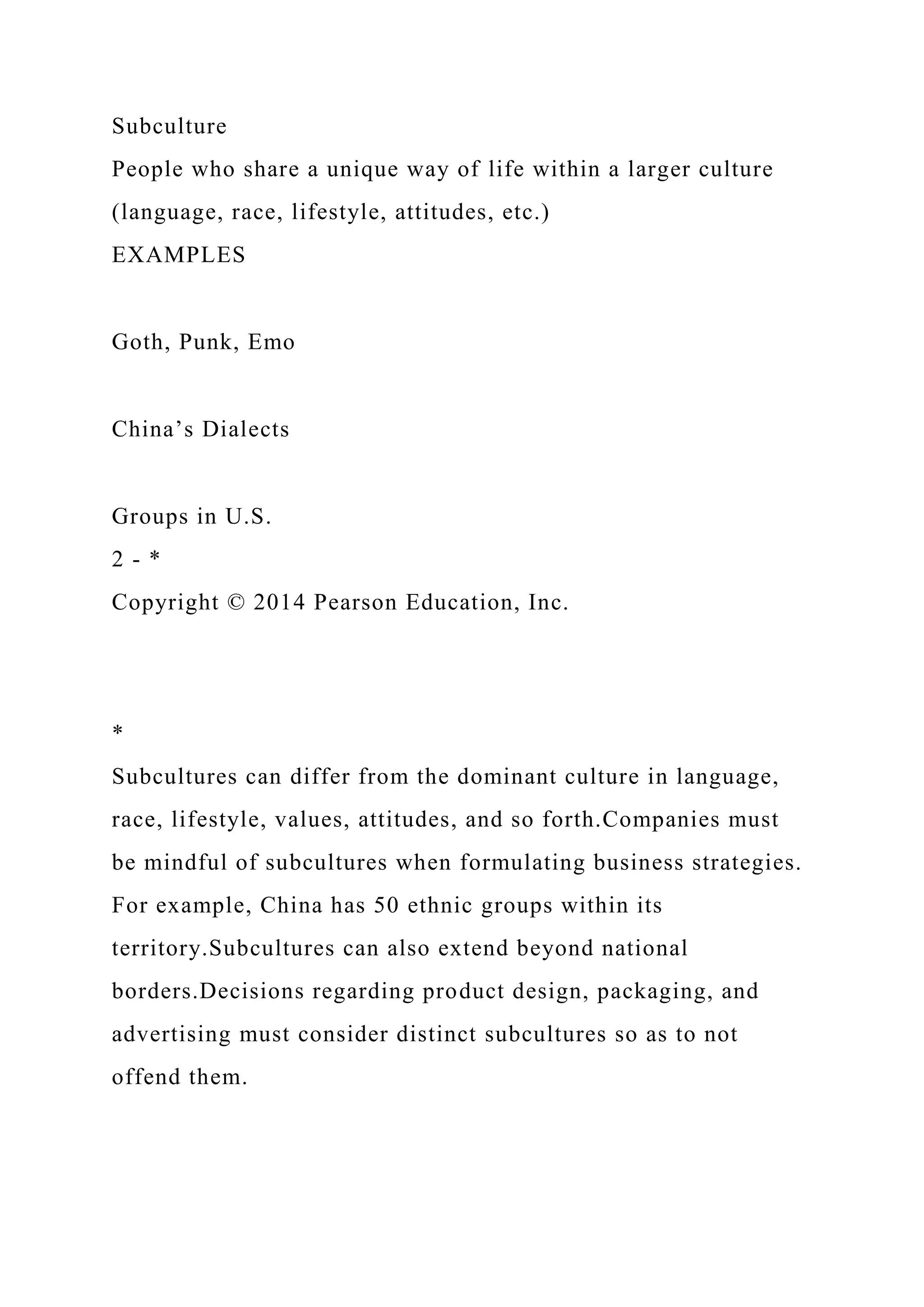Subculture
People who share a unique way of life within a larger culture
(language, race, lifestyle, attitudes, etc.)
EXAMPLES
Goth, Punk, Emo
China’s Dialects
Groups in U.S.
2 - *
Copyright © 2014 Pearson Education, Inc.
*
Subcultures can differ from the dominant culture in language,
race, lifestyle, values, attitudes, and so forth.Companies must
be mindful of subcultures when formulating business strategies.
For example, China has 50 ethnic groups within its
territory.Subcultures can also extend beyond national
borders.Decisions regarding product design, packaging, and
advertising must consider distinct subcultures so as to not
offend them.
 