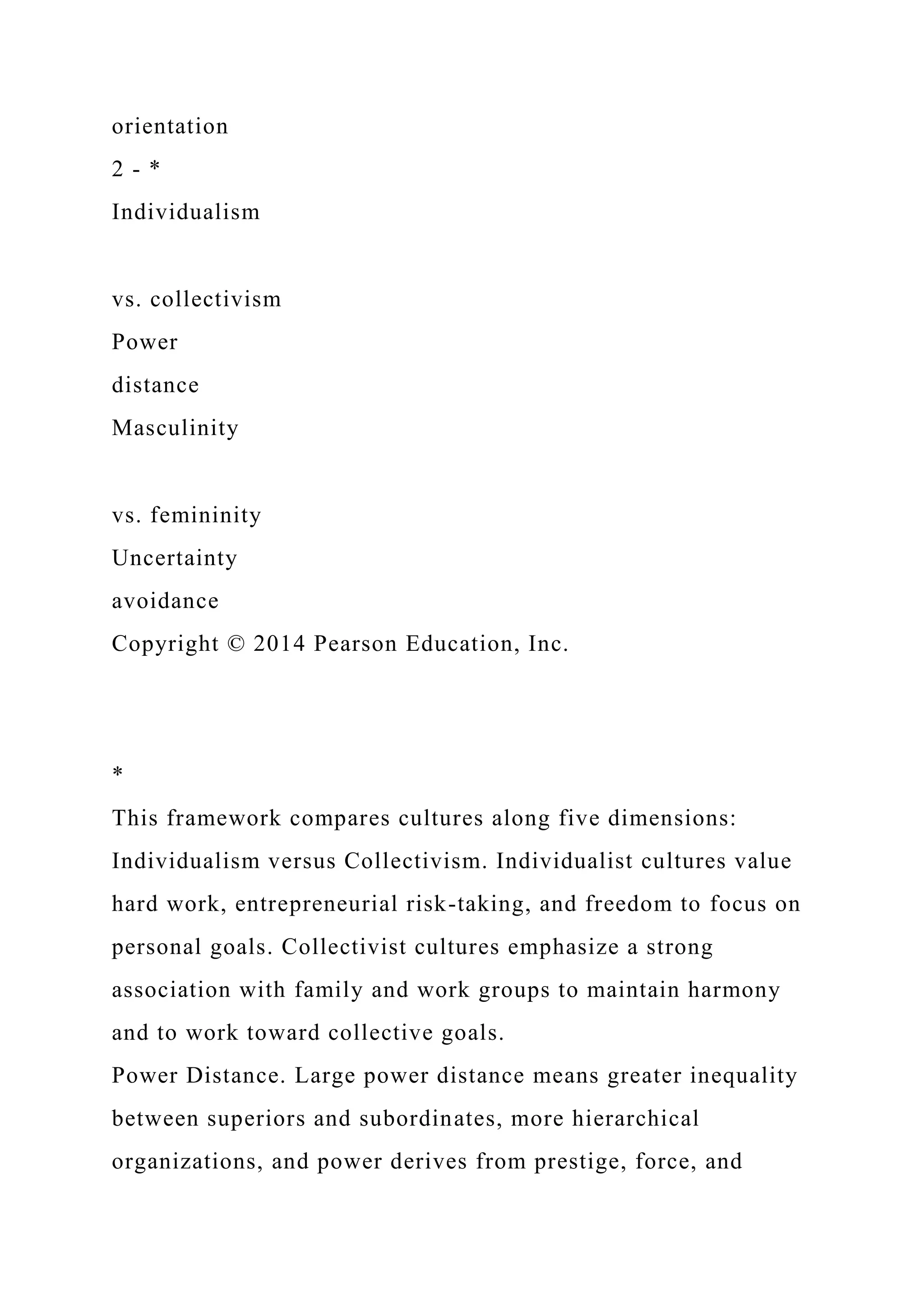 orientation
2 - *
Individualism
vs. collectivism
Power
distance
Masculinity
vs. femininity
Uncertainty
avoidance
Copyright © 2014 Pearson Education, Inc.
*
This framework compares cultures along five dimensions:
Individualism versus Collectivism. Individualist cultures value
hard work, entrepreneurial risk-taking, and freedom to focus on
personal goals. Collectivist cultures emphasize a strong
association with family and work groups to maintain harmony
and to work toward collective goals.
Power Distance. Large power distance means greater inequality
between superiors and subordinates, more hierarchical
organizations, and power derives from prestige, force, and
 