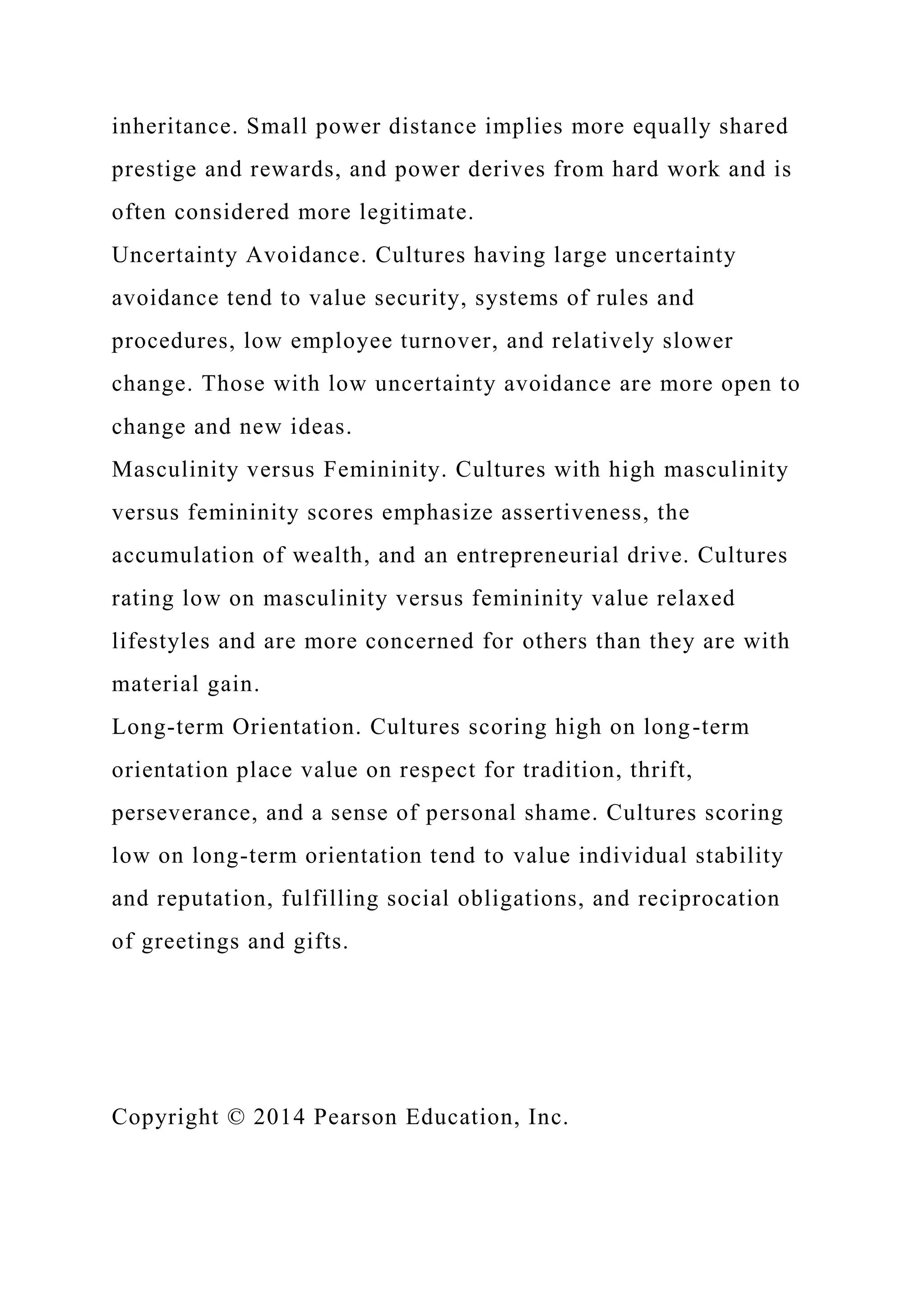inheritance. Small power distance implies more equally shared
prestige and rewards, and power derives from hard work and is
often considered more legitimate.
Uncertainty Avoidance. Cultures having large uncertainty
avoidance tend to value security, systems of rules and
procedures, low employee turnover, and relatively slower
change. Those with low uncertainty avoidance are more open to
change and new ideas.
Masculinity versus Femininity. Cultures with high masculinity
versus femininity scores emphasize assertiveness, the
accumulation of wealth, and an entrepreneurial drive. Cultures
rating low on masculinity versus femininity value relaxed
lifestyles and are more concerned for others than they are with
material gain.
Long-term Orientation. Cultures scoring high on long-term
orientation place value on respect for tradition, thrift,
perseverance, and a sense of personal shame. Cultures scoring
low on long-term orientation tend to value individual stability
and reputation, fulfilling social obligations, and reciprocation
of greetings and gifts.
Copyright © 2014 Pearson Education, Inc.
 