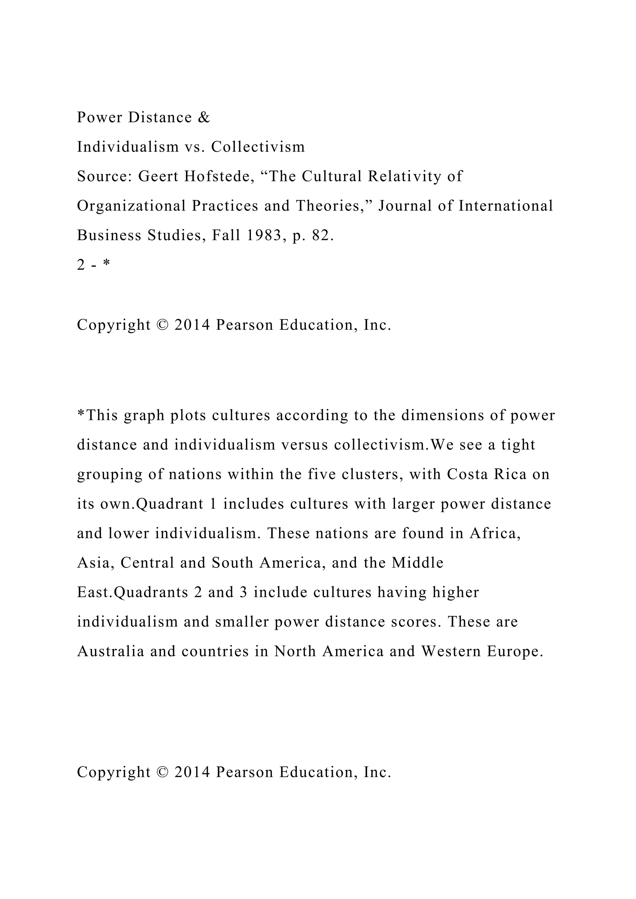 Power Distance &
Individualism vs. Collectivism
Source: Geert Hofstede, “The Cultural Relativity of
Organizational Practices and Theories,” Journal of International
Business Studies, Fall 1983, p. 82.
2 - *
Copyright © 2014 Pearson Education, Inc.
*This graph plots cultures according to the dimensions of power
distance and individualism versus collectivism.We see a tight
grouping of nations within the five clusters, with Costa Rica on
its own.Quadrant 1 includes cultures with larger power distance
and lower individualism. These nations are found in Africa,
Asia, Central and South America, and the Middle
East.Quadrants 2 and 3 include cultures having higher
individualism and smaller power distance scores. These are
Australia and countries in North America and Western Europe.
Copyright © 2014 Pearson Education, Inc.
 