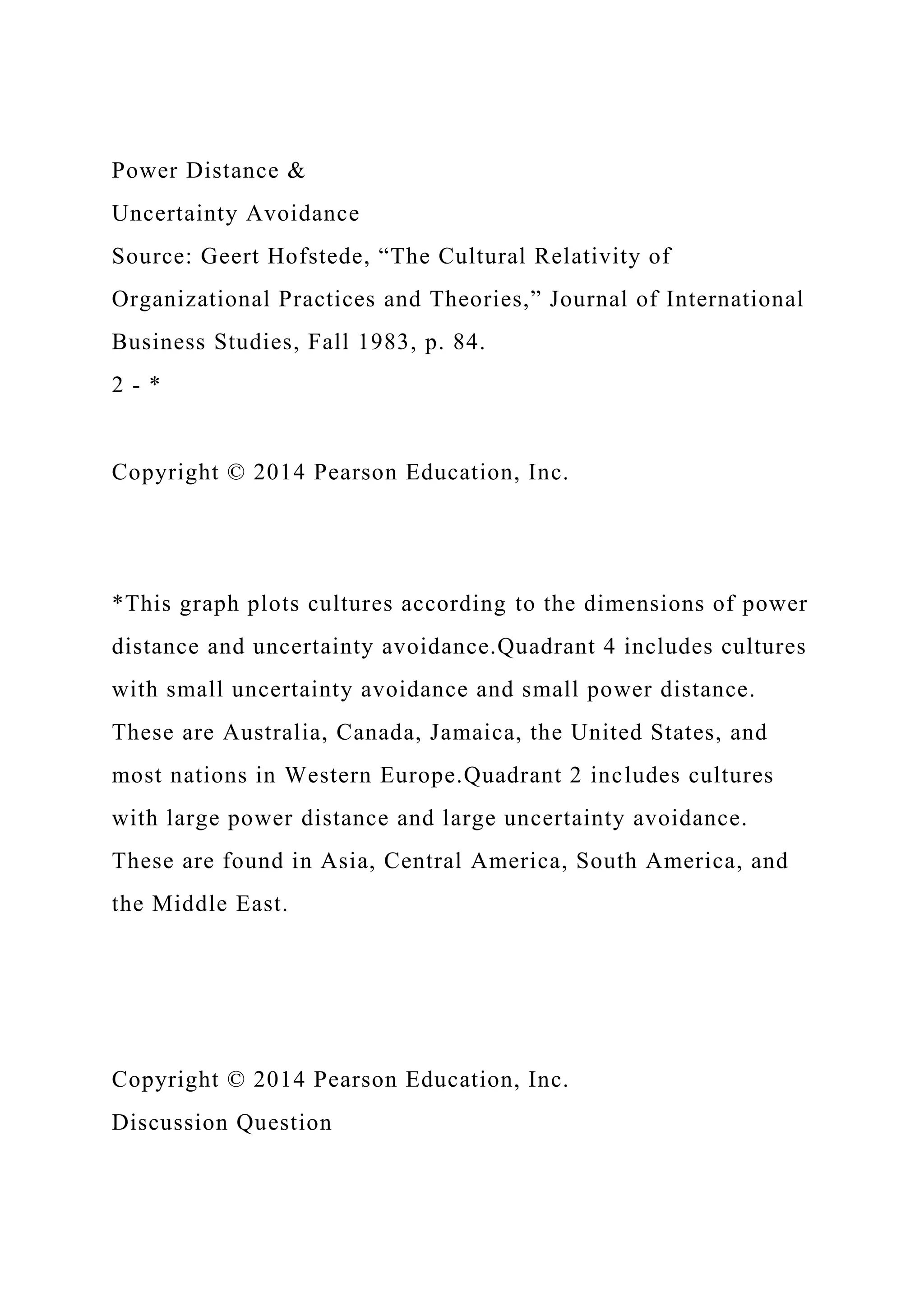 Power Distance &
Uncertainty Avoidance
Source: Geert Hofstede, “The Cultural Relativity of
Organizational Practices and Theories,” Journal of International
Business Studies, Fall 1983, p. 84.
2 - *
Copyright © 2014 Pearson Education, Inc.
*This graph plots cultures according to the dimensions of power
distance and uncertainty avoidance.Quadrant 4 includes cultures
with small uncertainty avoidance and small power distance.
These are Australia, Canada, Jamaica, the United States, and
most nations in Western Europe.Quadrant 2 includes cultures
with large power distance and large uncertainty avoidance.
These are found in Asia, Central America, South America, and
the Middle East.
Copyright © 2014 Pearson Education, Inc.
Discussion Question
 