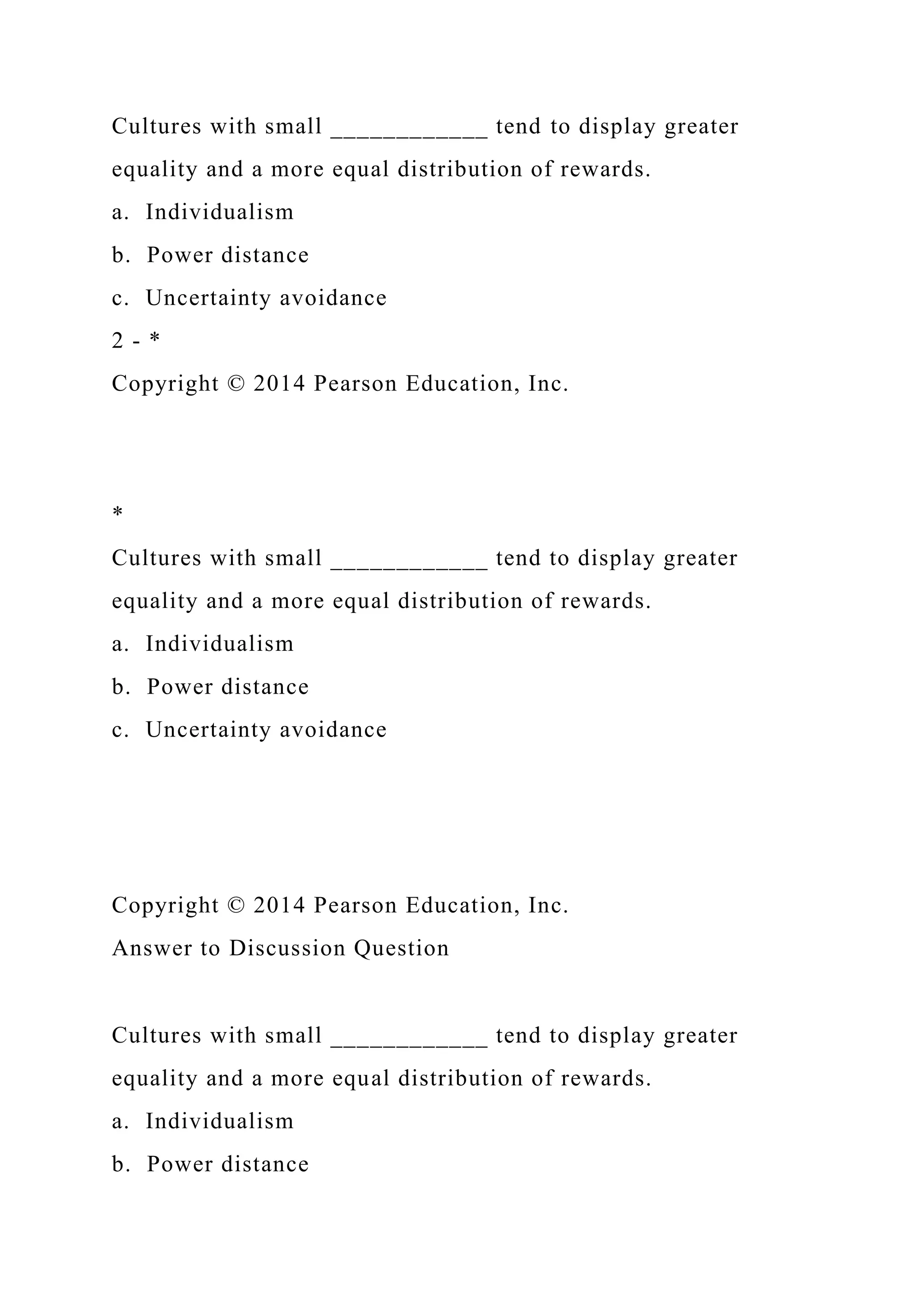 Cultures with small ____________ tend to display greater
equality and a more equal distribution of rewards.
a. Individualism
b. Power distance
c. Uncertainty avoidance
2 - *
Copyright © 2014 Pearson Education, Inc.
*
Cultures with small ____________ tend to display greater
equality and a more equal distribution of rewards.
a. Individualism
b. Power distance
c. Uncertainty avoidance
Copyright © 2014 Pearson Education, Inc.
Answer to Discussion Question
Cultures with small ____________ tend to display greater
equality and a more equal distribution of rewards.
a. Individualism
b. Power distance
 