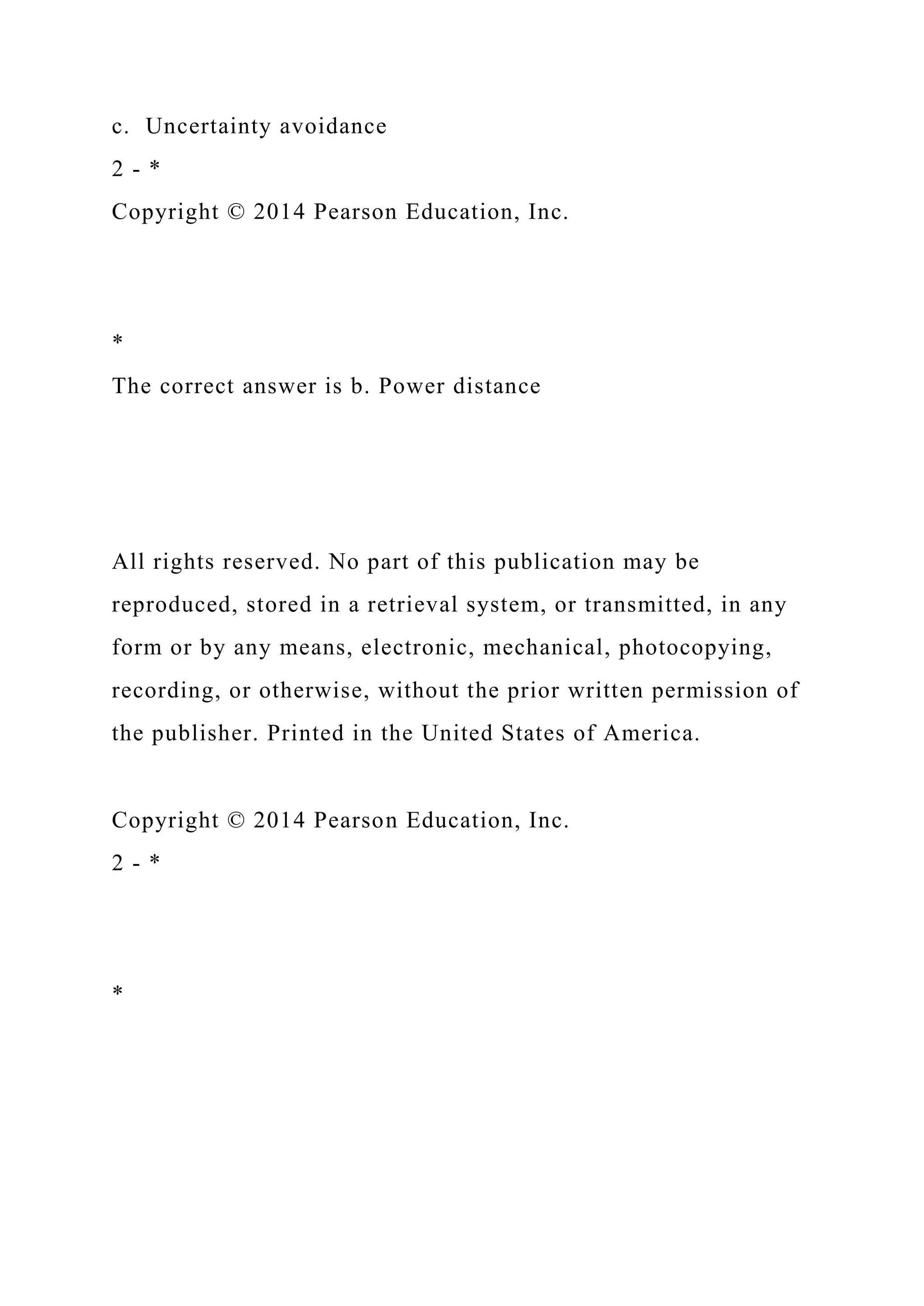c. Uncertainty avoidance
2 - *
Copyright © 2014 Pearson Education, Inc.
*
The correct answer is b. Power distance
All rights reserved. No part of this publication may be
reproduced, stored in a retrieval system, or transmitted, in any
form or by any means, electronic, mechanical, photocopying,
recording, or otherwise, without the prior written permission of
the publisher. Printed in the United States of America.
Copyright © 2014 Pearson Education, Inc.
2 - *
*
 