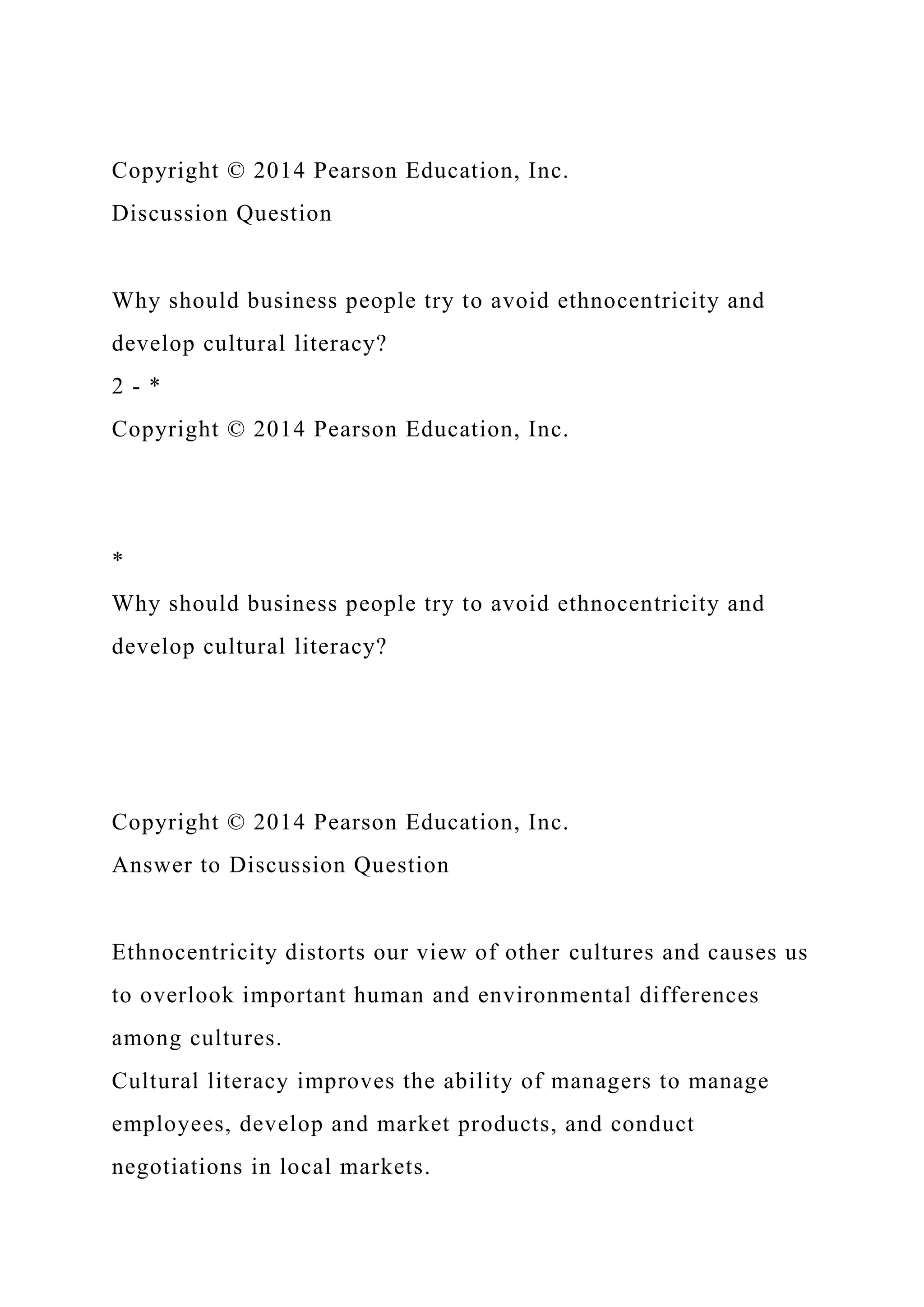 Copyright © 2014 Pearson Education, Inc.
Discussion Question
Why should business people try to avoid ethnocentricity and
develop cultural literacy?
2 - *
Copyright © 2014 Pearson Education, Inc.
*
Why should business people try to avoid ethnocentricity and
develop cultural literacy?
Copyright © 2014 Pearson Education, Inc.
Answer to Discussion Question
Ethnocentricity distorts our view of other cultures and causes us
to overlook important human and environmental differences
among cultures.
Cultural literacy improves the ability of managers to manage
employees, develop and market products, and conduct
negotiations in local markets.
 