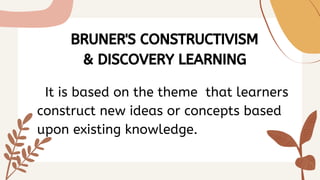 BRUNER'S CONSTRUCTIVISM
& DISCOVERY LEARNING
It is based on the theme that learners
construct new ideas or concepts based
upon existing knowledge.
 