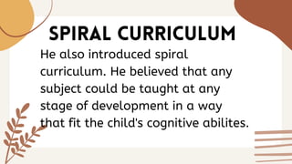 SPIRAL CURRICULUM
He also introduced spiral
curriculum. He believed that any
subject could be taught at any
stage of development in a way
that fit the child's cognitive abilites.
 