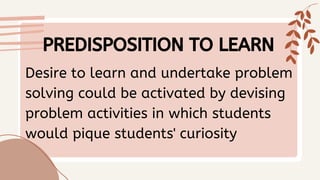 Desire to learn and undertake problem
solving could be activated by devising
problem activities in which students
would pique students' curiosity
PREDISPOSITION TO LEARN
 