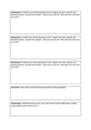 A2 Example 1 – Identify one skill you developed at A2. Support this with a specific and
detailed example. Evaluate the example – what can you now do? What does this skill allow
you to do?
AS Example 2 – Identify one skill you developed at A2. Support this with a specific and
detailed example. Evaluate the example – what can you now do? What does this skill allow
you to do?
AS Example 3 – Identify one skill you developed at A2. Support this with a specific and
detailed example. Evaluate the example – what can you now do? What does this skill allow
you to do?
Conclusion – Sum up the research and planning skills you have developed
Terminology – What key terms can you use in your answer? (print media terms, moving
image media, general media terms)
 