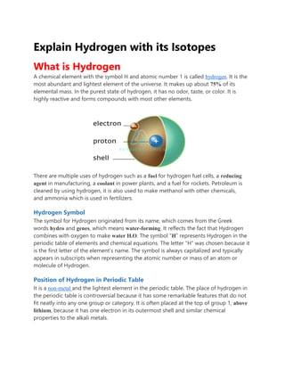 Explain Hydrogen with its Isotopes
What is Hydrogen
A chemical element with the symbol H and atomic number 1 is called hydrogen. It is the
most abundant and lightest element of the universe. It makes up about 75% of its
elemental mass. In the purest state of hydrogen, it has no odor, taste, or color. It is
highly reactive and forms compounds with most other elements.
There are multiple uses of hydrogen such as a fuel for hydrogen fuel cells, a reducing
agent in manufacturing, a coolant in power plants, and a fuel for rockets. Petroleum is
cleaned by using hydrogen, it is also used to make methanol with other chemicals,
and ammonia which is used in fertilizers.
Hydrogen Symbol
The symbol for Hydrogen originated from its name, which comes from the Greek
words hydro and genes, which means water-forming. It reflects the fact that Hydrogen
combines with oxygen to make water H2O. The symbol “H” represents Hydrogen in the
periodic table of elements and chemical equations. The letter “H” was chosen because it
is the first letter of the element’s name. The symbol is always capitalized and typically
appears in subscripts when representing the atomic number or mass of an atom or
molecule of Hydrogen.
Position of Hydrogen in Periodic Table
It is a non-metal and the lightest element in the periodic table. The place of hydrogen in
the periodic table is controversial because it has some remarkable features that do not
fit neatly into any one group or category. It is often placed at the top of group 1, above
lithium, because it has one electron in its outermost shell and similar chemical
properties to the alkali metals.
 