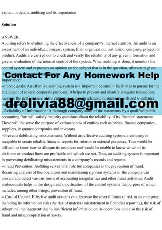 explain in details, auditing and its importance
Solution
ANSWER:
Auditing refers to evaluating the effectiveness of a company's internal controls. An audit is an
assessment of an individual, process, system, firm, organization, institution, company, project, or
product. Audits are carried out to check and verify the reliability of any given information and
give an evaluation of the internal control of the system. When auditing is done, it monitors the
control system and expresses an opinion on the subject that is in the question, afterwards gives
its reports to the senior management.
Importance:
--Pursue goals: An effective auditing system is a important because it facilitates to pursue for the
attainment of several corporate purposes. It helps to prevent and identify irregular transaction,
measure the performance of the corporate, maintain adequate business records and to enhance
the productivity.
--Reliability of Information: A thorough company audit of the statements by a qualified public
accounting firm will satisfy majority questions about the reliability of its financial statements.
These will the serve the purpose of various kinds of entities such as banks, finance companies,
suppliers, insurance companies and investors
--Prevents debilitating misstatements: Without an effective auditing system, a company is
incapable to create reliable financial reports for interior or external purposes. Thus would be
difficult to know how to allocate its resources and would be unable to know which of its
divisions or product lines are profitable and which are not. Thus, an auditing system is important
in preventing debilitating misstatements in a company’s records and reports.
--Fraud Prevention: Auditing serves vital role for companies in the prevention of fraud.
Recurring analysis of the operations and maintaining rigorous systems in the company can
prevent and detect various forms of accounting irregularities and other fraud activities. Audit
professionals helps in the design and modification of the control systems the purpose of which
includes, among other things, prevention of fraud.
-- Cost of Capital: Effective audit systems can decrease the several forms of risk in an enterprise,
including its information risk (the risk of material misstatement in financial reporting), the risk of
suboptimal management due to insufficient information on its operations and also the risk of
fraud and misappropriation of assets.
 