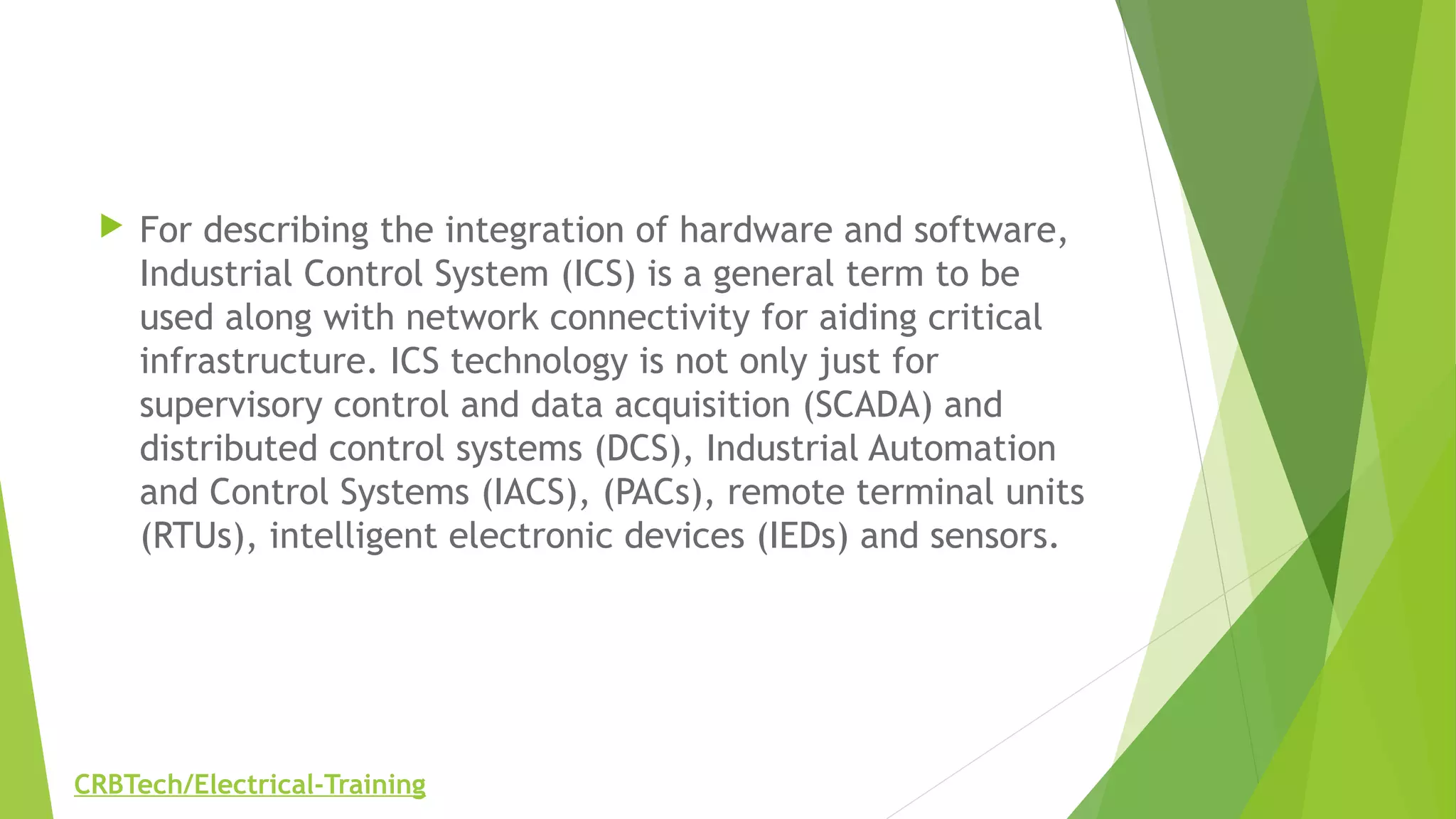  For describing the integration of hardware and software,
Industrial Control System (ICS) is a general term to be
used along with network connectivity for aiding critical
infrastructure. ICS technology is not only just for
supervisory control and data acquisition (SCADA) and
distributed control systems (DCS), Industrial Automation
and Control Systems (IACS), (PACs), remote terminal units
(RTUs), intelligent electronic devices (IEDs) and sensors.
CRBTech/Electrical-Training
 