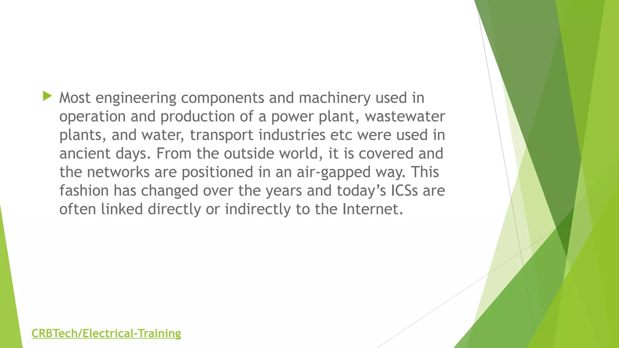  Most engineering components and machinery used in
operation and production of a power plant, wastewater
plants, and water, transport industries etc were used in
ancient days. From the outside world, it is covered and
the networks are positioned in an air-gapped way. This
fashion has changed over the years and today’s ICSs are
often linked directly or indirectly to the Internet.
CRBTech/Electrical-Training
 
