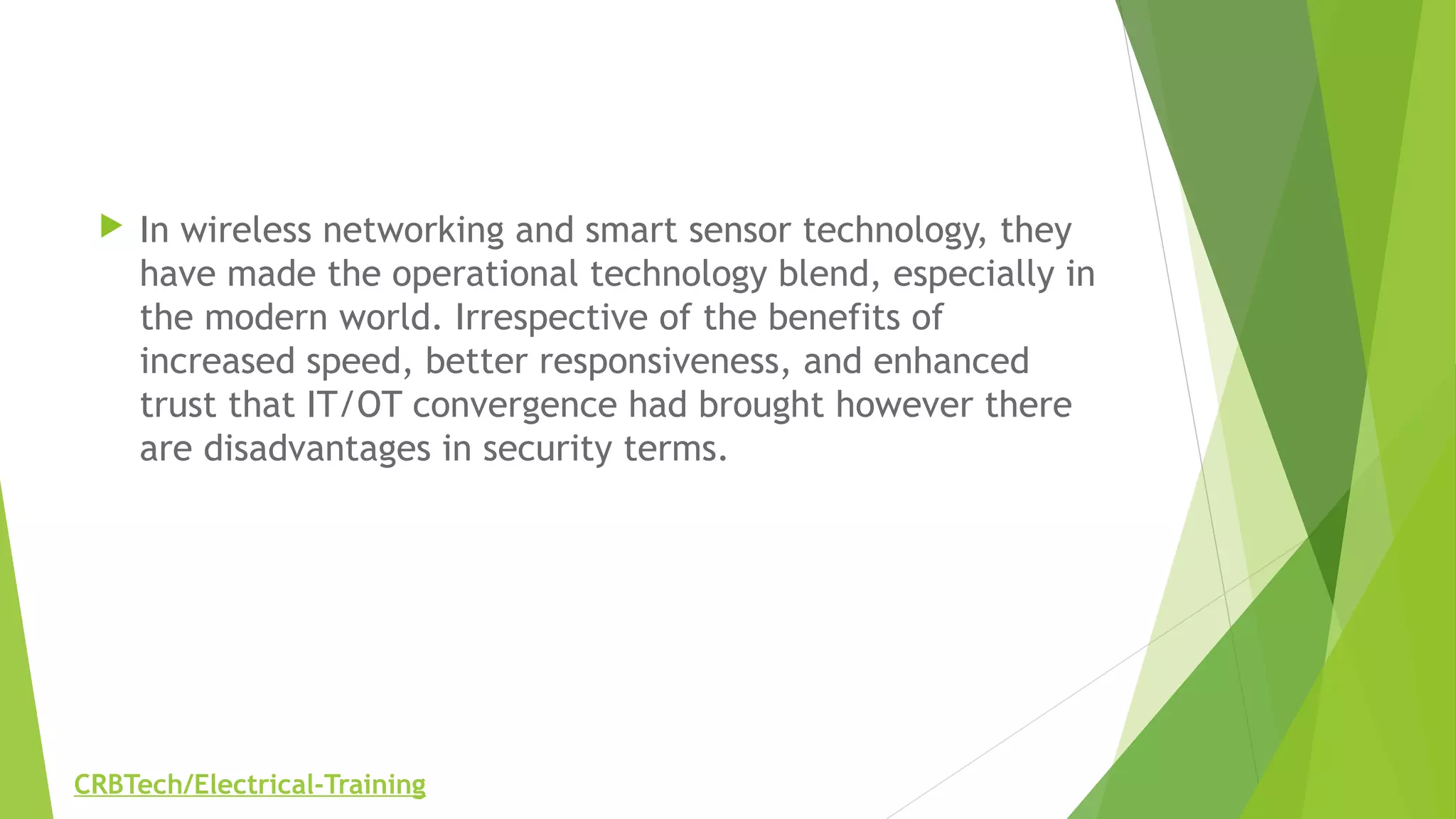  In wireless networking and smart sensor technology, they
have made the operational technology blend, especially in
the modern world. Irrespective of the benefits of
increased speed, better responsiveness, and enhanced
trust that IT/OT convergence had brought however there
are disadvantages in security terms.
CRBTech/Electrical-Training
 