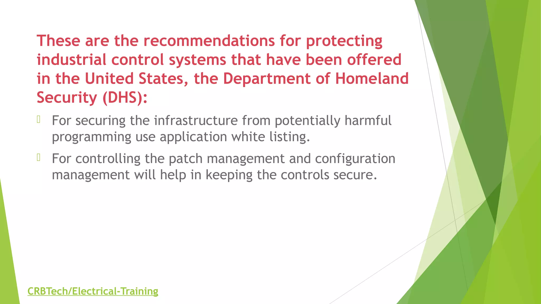 These are the recommendations for protecting
industrial control systems that have been offered
in the United States, the Department of Homeland
Security (DHS):
 For securing the infrastructure from potentially harmful
programming use application white listing.
 For controlling the patch management and configuration
management will help in keeping the controls secure.
CRBTech/Electrical-Training
 