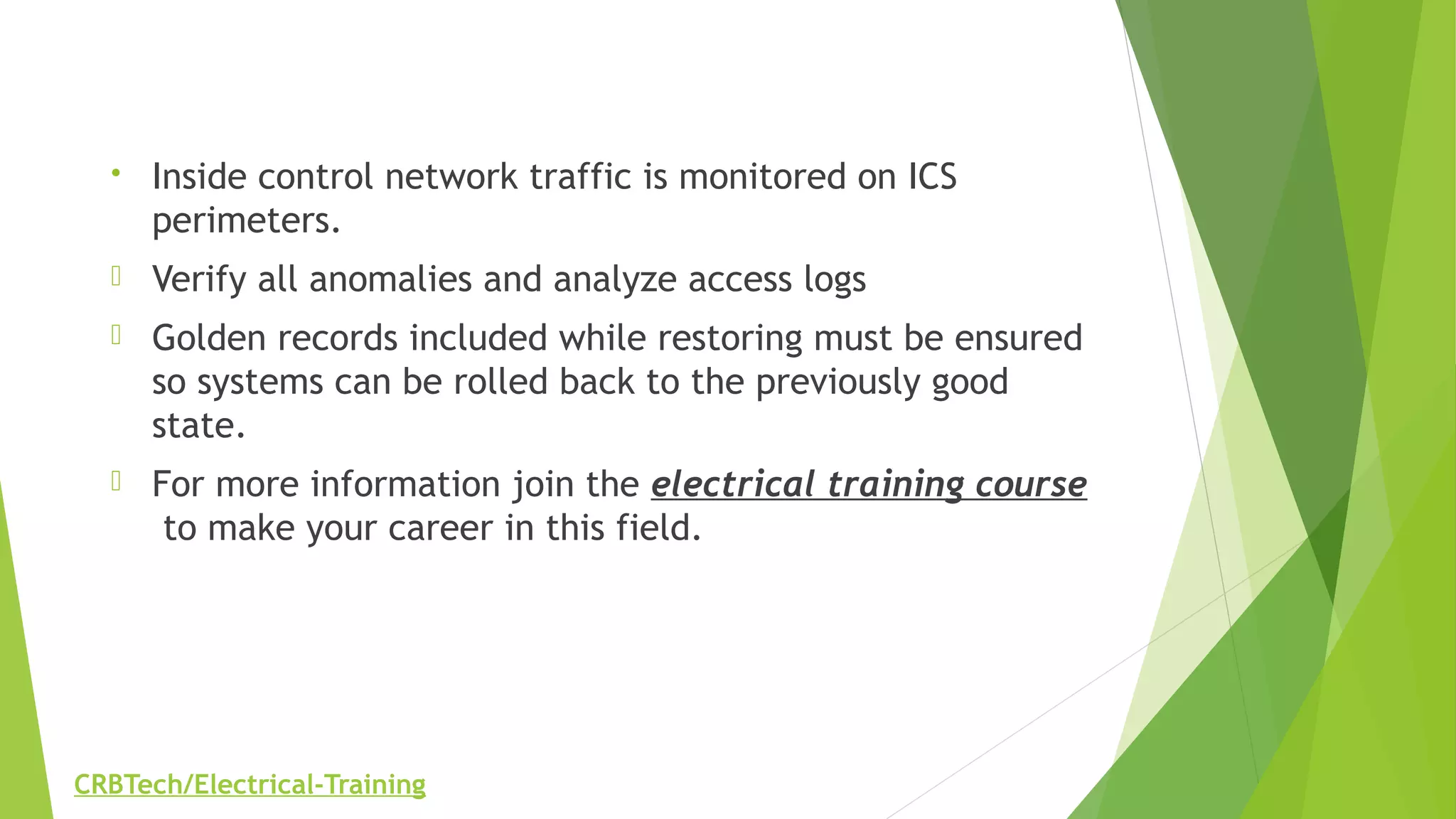 • Inside control network traffic is monitored on ICS
perimeters.
 Verify all anomalies and analyze access logs
 Golden records included while restoring must be ensured
so systems can be rolled back to the previously good
state.
 For more information join the electrical training course
 to make your career in this field.
CRBTech/Electrical-Training
 