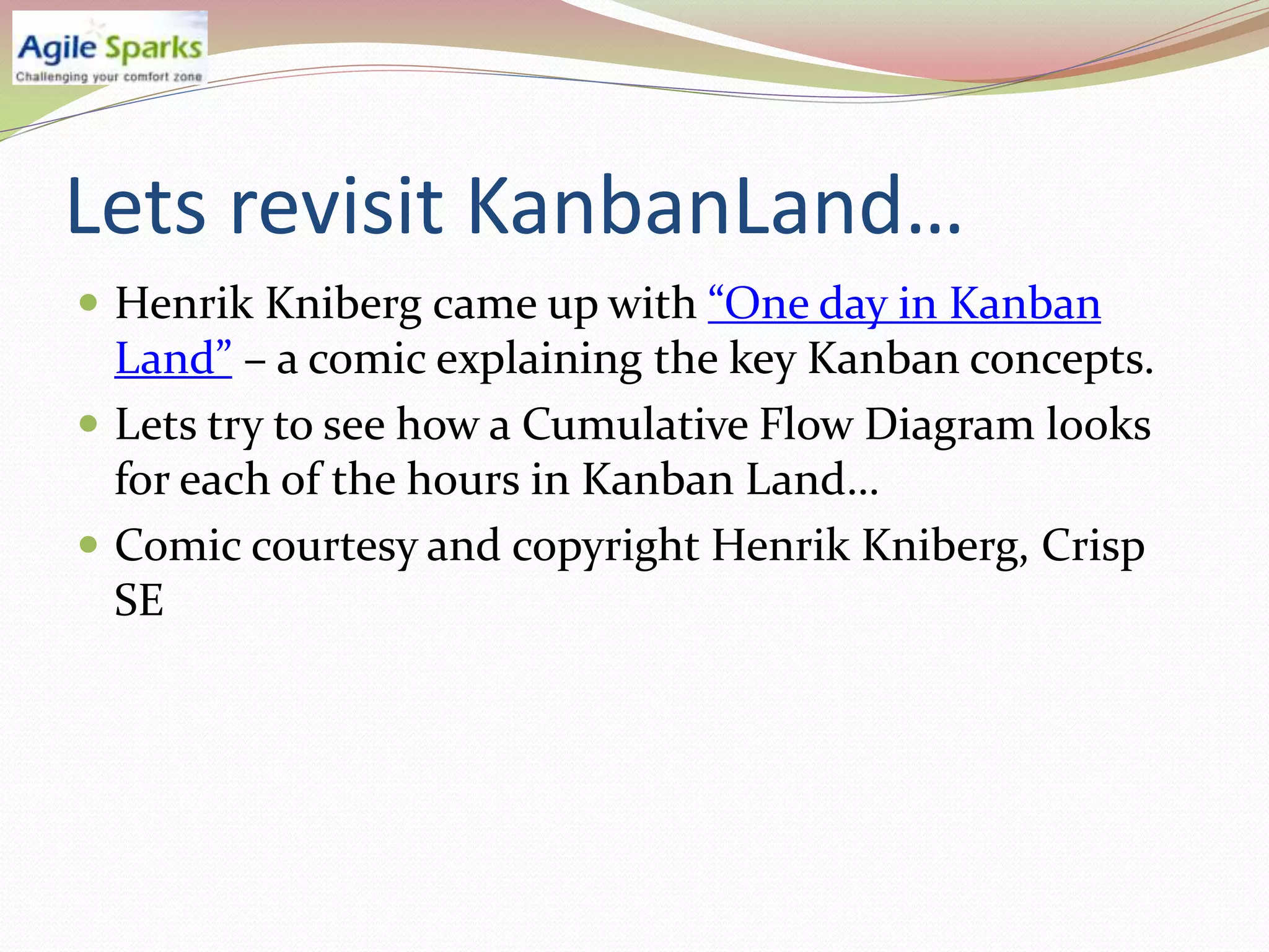 Lets revisit KanbanLand…
 Henrik Kniberg came up with “One day in Kanban
  Land” – a comic explaining the key Kanban concepts.
 Lets try to see how a Cumulative Flow Diagram looks
  for each of the hours in Kanban Land…
 Comic courtesy and copyright Henrik Kniberg, Crisp
  SE
 
