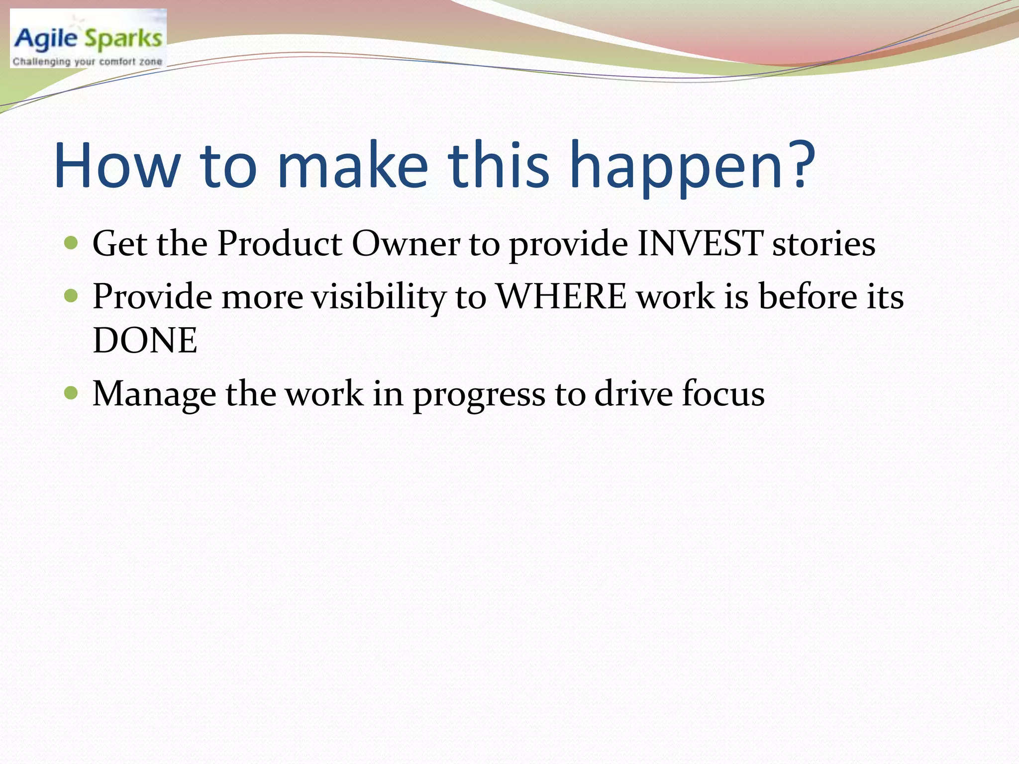 How to make this happen?
 Get the Product Owner to provide INVEST stories
 Provide more visibility to WHERE work is before its
  DONE
 Manage the work in progress to drive focus
 