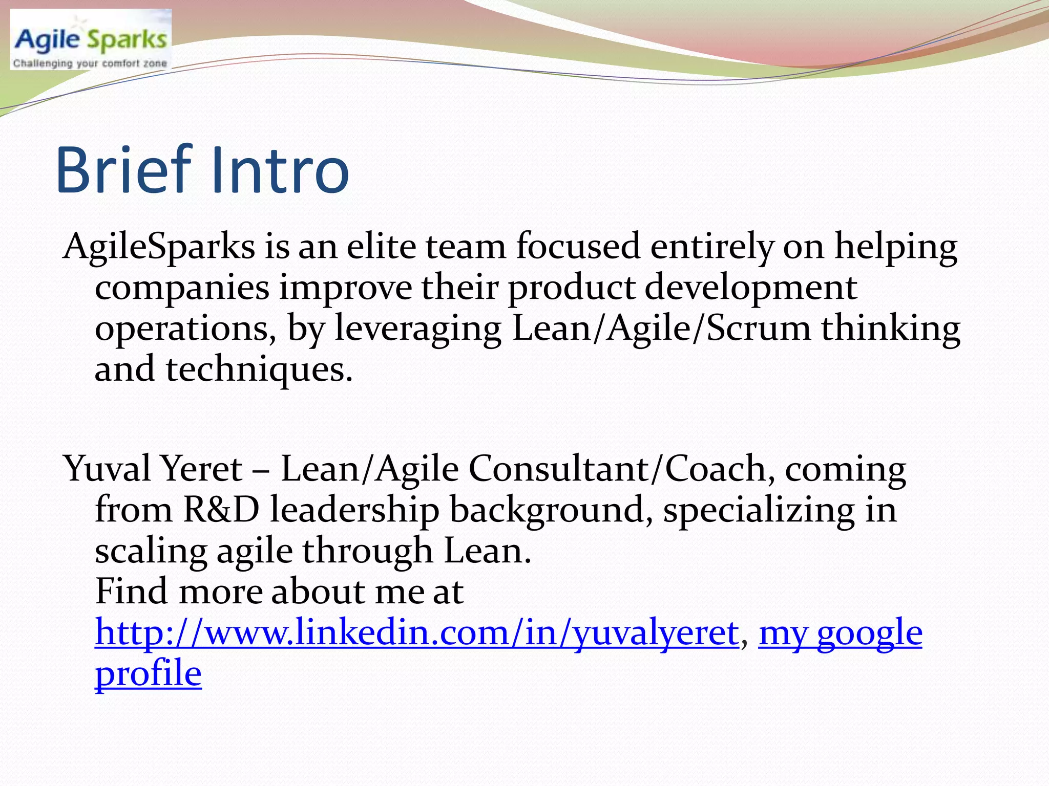 Brief Intro
AgileSparks is an elite team focused entirely on helping
 companies improve their product development
 operations, by leveraging Lean/Agile/Scrum thinking
 and techniques.

Yuval Yeret – Lean/Agile Consultant/Coach, coming
  from R&D leadership background, specializing in
  scaling agile through Lean.
  Find more about me at
  http://www.linkedin.com/in/yuvalyeret, my google
  profile
 