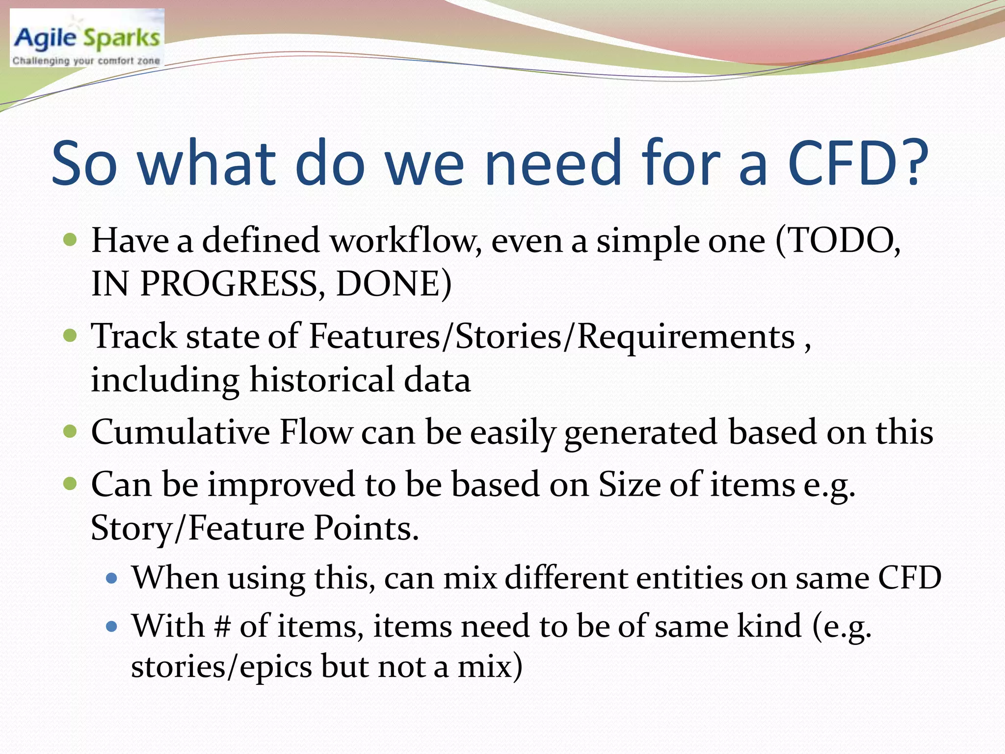 So what do we need for a CFD?
 Have a defined workflow, even a simple one (TODO,
  IN PROGRESS, DONE)
 Track state of Features/Stories/Requirements ,
  including historical data
 Cumulative Flow can be easily generated based on this
 Can be improved to be based on Size of items e.g.
  Story/Feature Points.
   When using this, can mix different entities on same CFD
   With # of items, items need to be of same kind (e.g.
    stories/epics but not a mix)
 