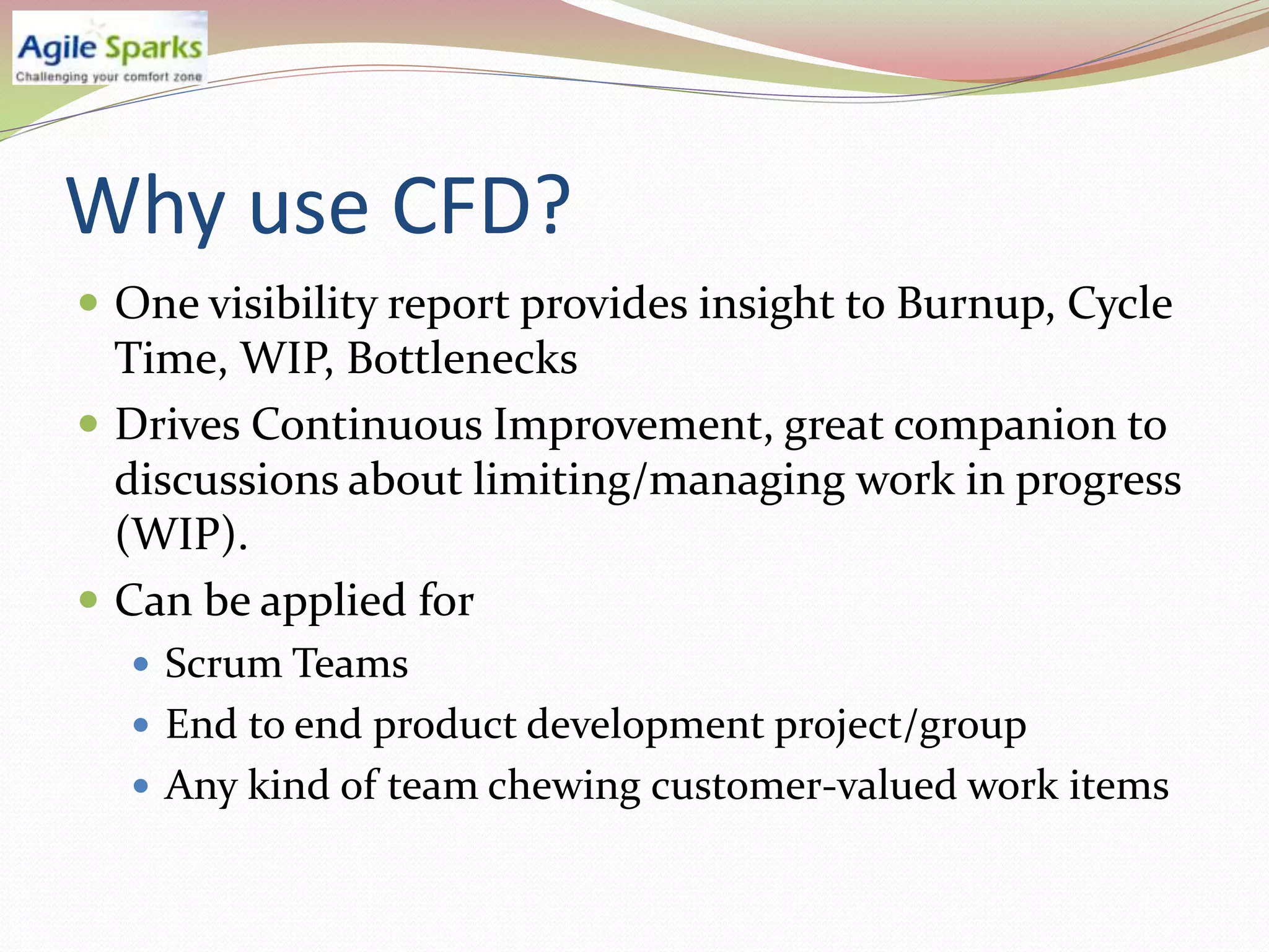 Why use CFD?
 One visibility report provides insight to Burnup, Cycle
  Time, WIP, Bottlenecks
 Drives Continuous Improvement, great companion to
  discussions about limiting/managing work in progress
  (WIP).
 Can be applied for
   Scrum Teams
   End to end product development project/group
   Any kind of team chewing customer-valued work items
 