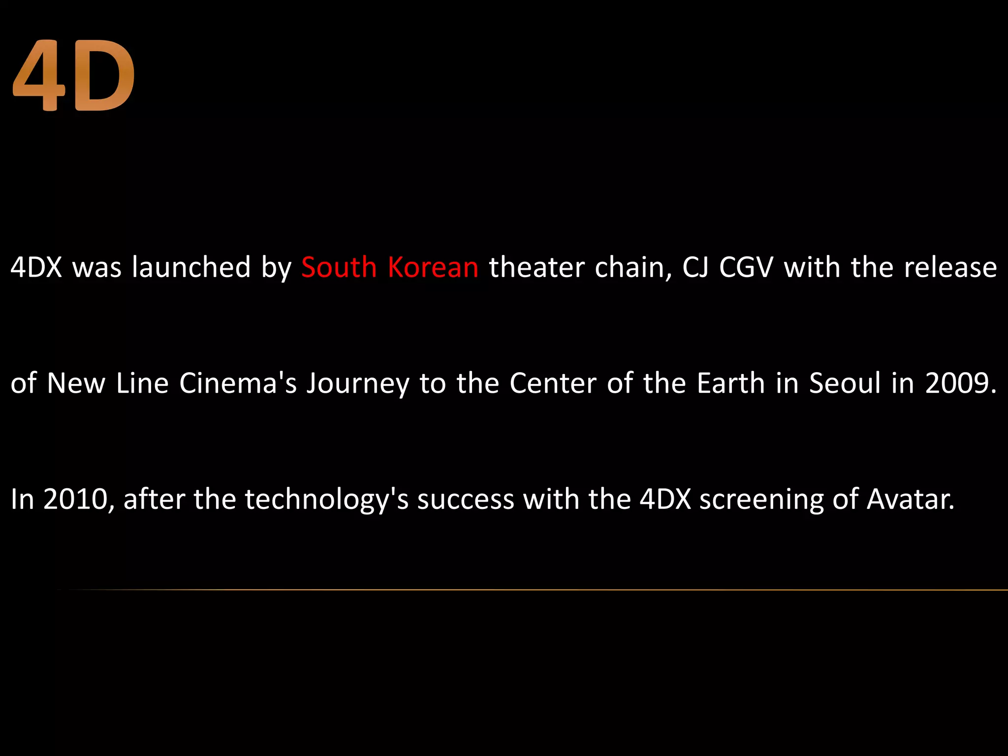4DX was launched by South Korean theater chain, CJ CGV with the release
of New Line Cinema's Journey to the Center of the Earth in Seoul in 2009.
In 2010, after the technology's success with the 4DX screening of Avatar.