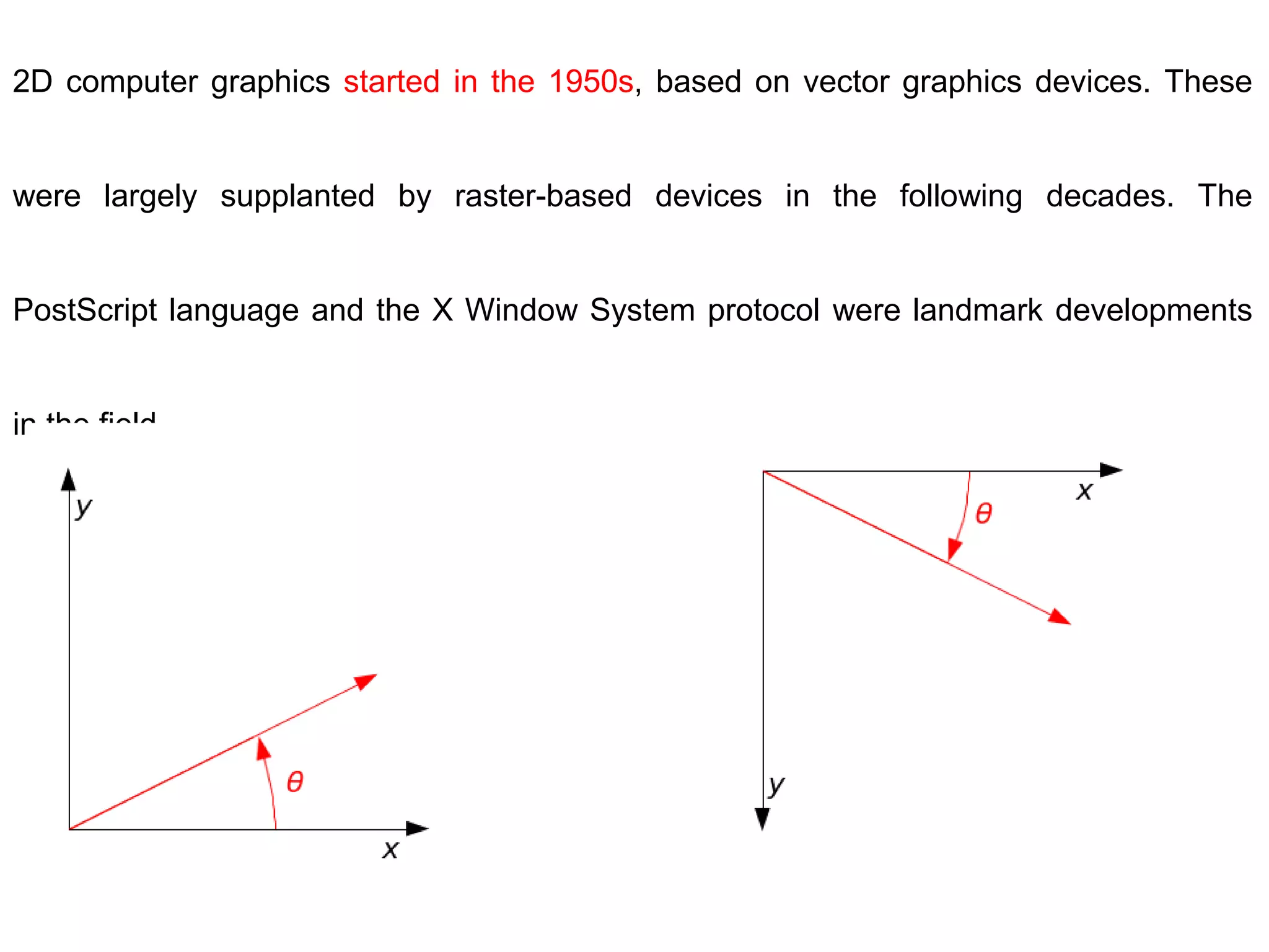 2D computer graphics started in the 1950s, based on vector graphics devices. These
were largely supplanted by raster-based devices in the following decades. The
PostScript language and the X Window System protocol were landmark developments
in the field.