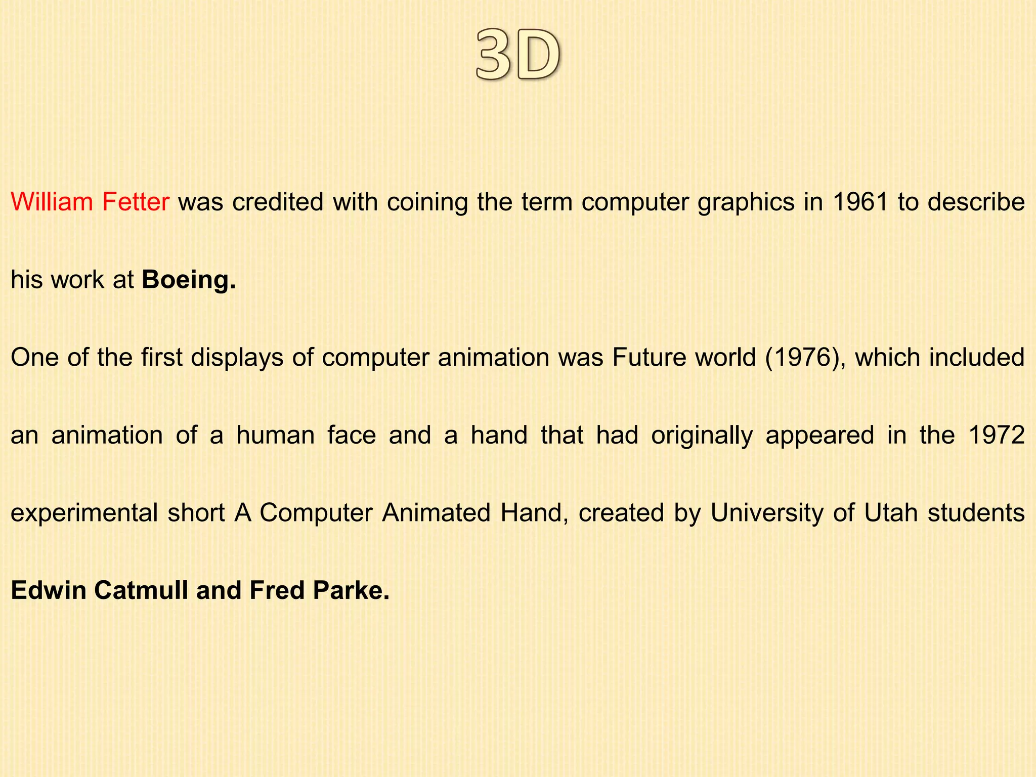 William Fetter was credited with coining the term computer graphics in 1961 to describe
his work at Boeing.
One of the first displays of computer animation was Future world (1976), which included
an animation of a human face and a hand that had originally appeared in the 1972
experimental short A Computer Animated Hand, created by University of Utah students
Edwin Catmull and Fred Parke.