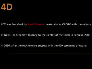 4DX was launched by South Korean theater chain, CJ CGV with the release
of New Line Cinema's Journey to the Center of the Earth in Seoul in 2009.
In 2010, after the technology's success with the 4DX screening of Avatar.
 