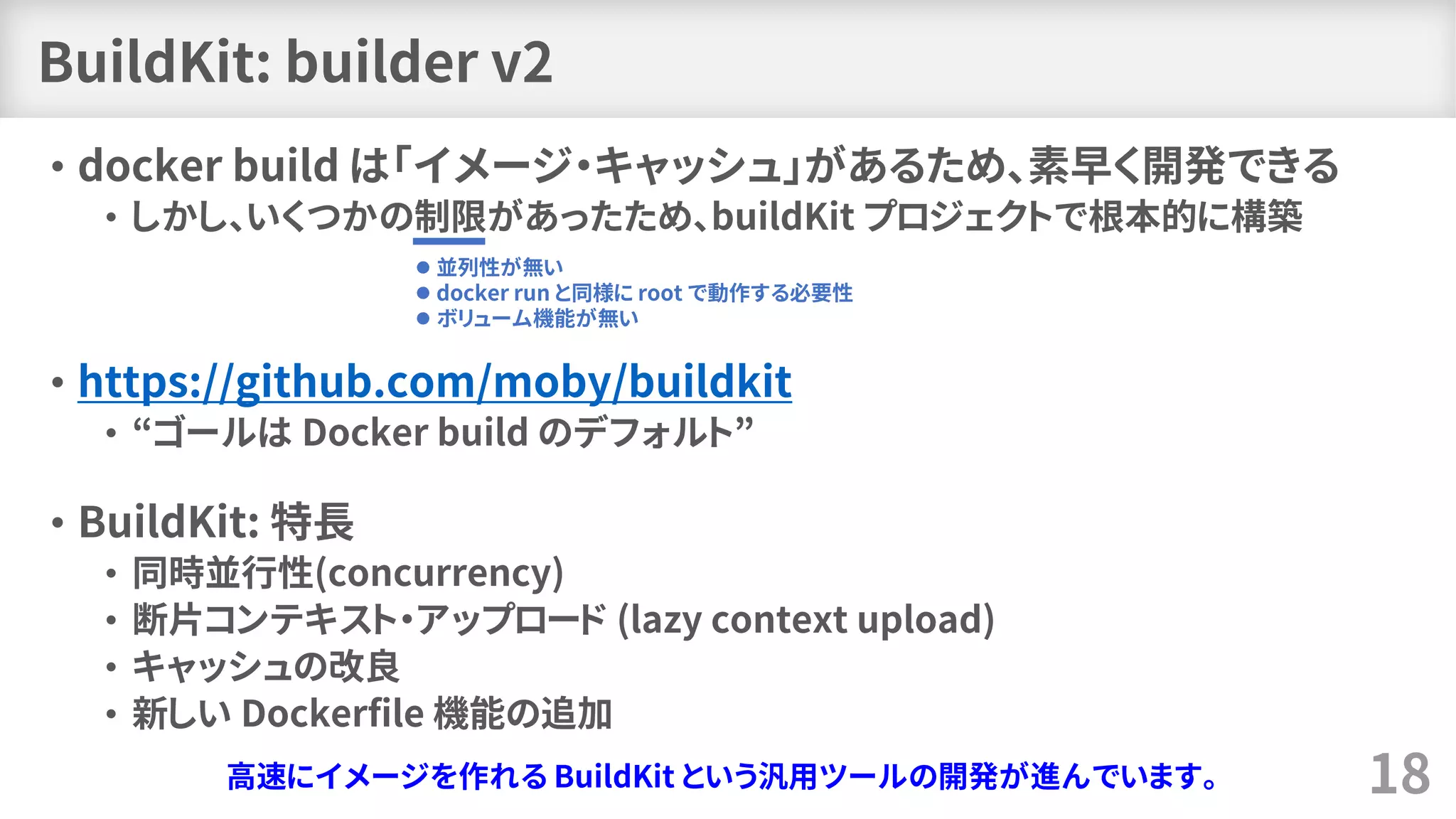 BuildKit: builder v2
• docker build は「イメージ・キャッシュ」があるため、素早く開発できる
• しかし、いくつかの制限があったため、buildKit プロジェクトで根本的に構築
• https://github.com/moby/buildkit
• “ゴールは Docker build のデフォルト”
• BuildKit: 特長
• 同時並行性(concurrency)
• 断片コンテキスト・アップロード (lazy context upload)
• キャッシュの改良
• 新しい Dockerfile 機能の追加
18
⚫ 並列性が無い
⚫ docker run と同様に root で動作する必要性
⚫ ボリューム機能が無い
高速にイメージを作れる BuildKit という汎用ツールの開発が進んでいます。
 