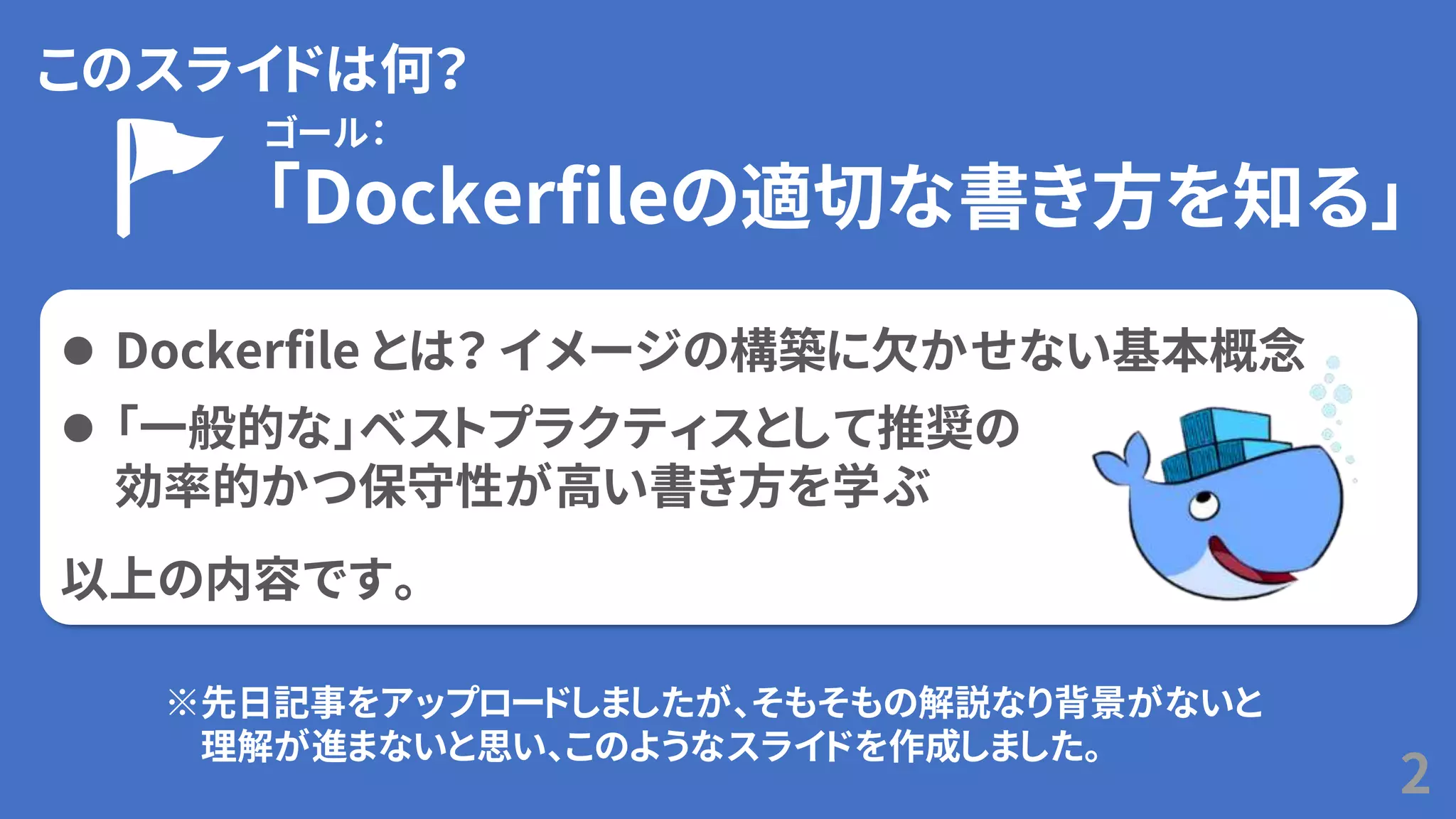 このスライドは何？
2
⚫ Dockerfile とは？ イメージの構築に欠かせない基本概念
⚫ 「一般的な」ベストプラクティスとして推奨の
効率的かつ保守性が高い書き方を学ぶ
以上の内容です。
ゴール：
「Dockerfileの適切な書き方を知る」
※先日記事をアップロードしましたが、そもそもの解説なり背景がないと
理解が進まないと思い、このようなスライドを作成しました。
 