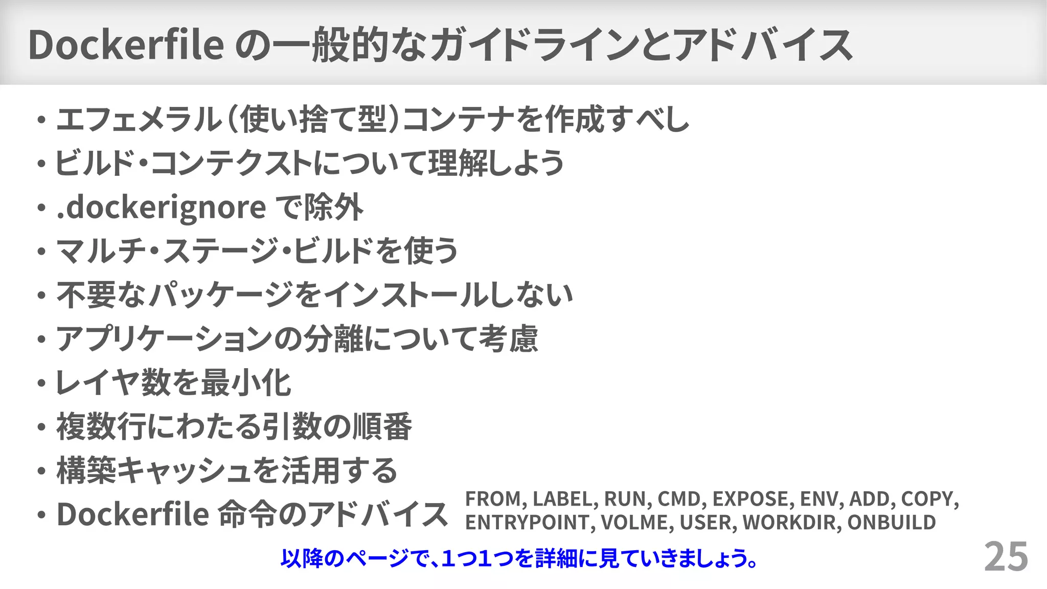 Dockerfile の一般的なガイドラインとアドバイス
• エフェメラル（使い捨て型）コンテナを作成すべし
• ビルド・コンテクストについて理解しよう
• .dockerignore で除外
• マルチ・ステージ・ビルドを使う
• 不要なパッケージをインストールしない
• アプリケーションの分離について考慮
• レイヤ数を最小化
• 複数行にわたる引数の順番
• 構築キャッシュを活用する
• Dockerfile 命令のアドバイス
25以降のページで、１つ１つを詳細に見ていきましょう。
FROM, LABEL, RUN, CMD, EXPOSE, ENV, ADD, COPY,
ENTRYPOINT, VOLME, USER, WORKDIR, ONBUILD
 