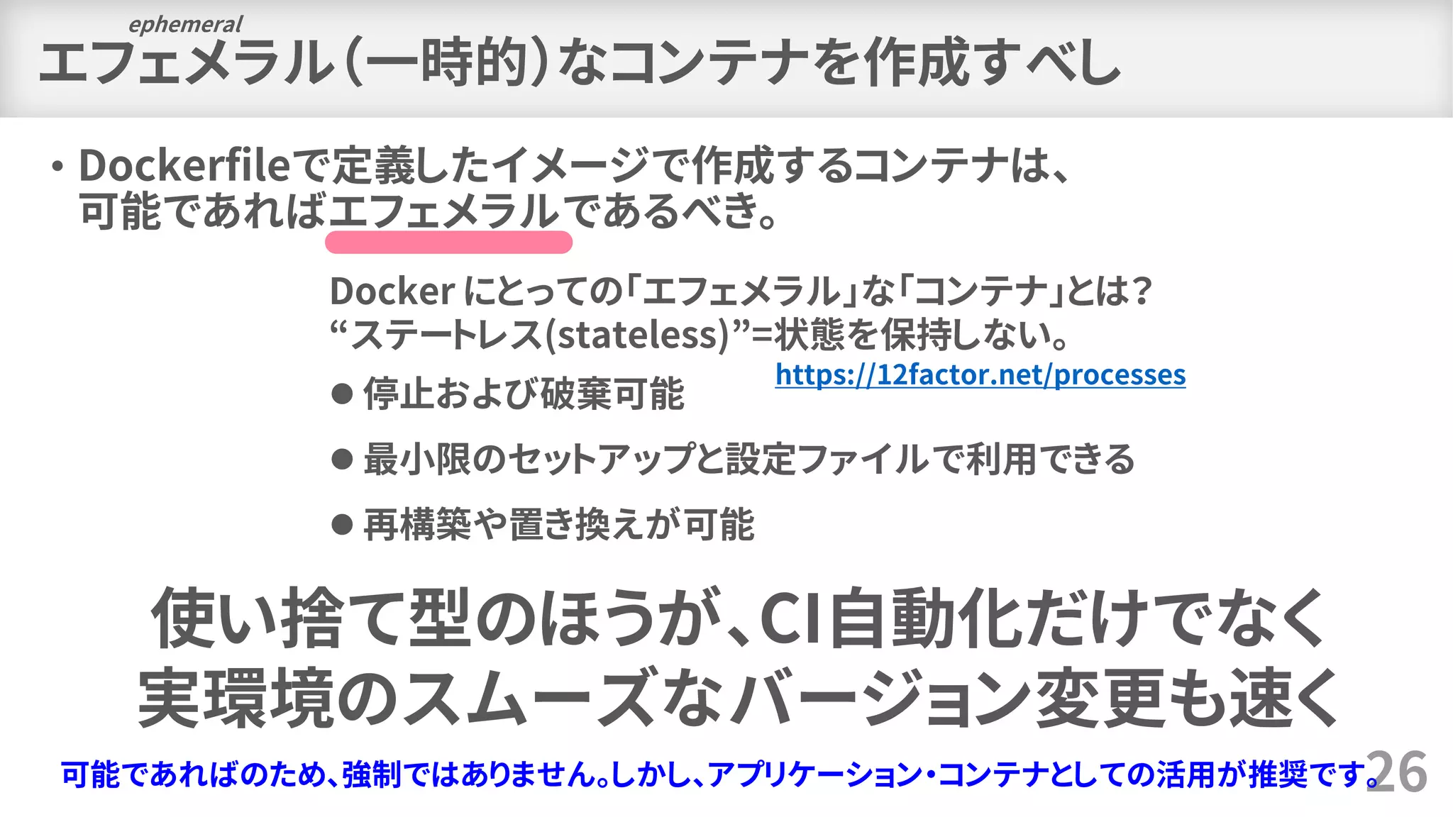 エフェメラル（一時的）なコンテナを作成すべし
• Dockerfileで定義したイメージで作成するコンテナは、
可能であればエフェメラルであるべき。
26
ephemeral
Docker にとっての「エフェメラル」な「コンテナ」とは？
“ステートレス(stateless)”=状態を保持しない。
⚫ 停止および破棄可能
⚫ 最小限のセットアップと設定ファイルで利用できる
⚫ 再構築や置き換えが可能
可能であればのため、強制ではありません。しかし、アプリケーション・コンテナとしての活用が推奨です。
使い捨て型のほうが、CI自動化だけでなく
実環境のスムーズなバージョン変更も速く
https://12factor.net/processes
 