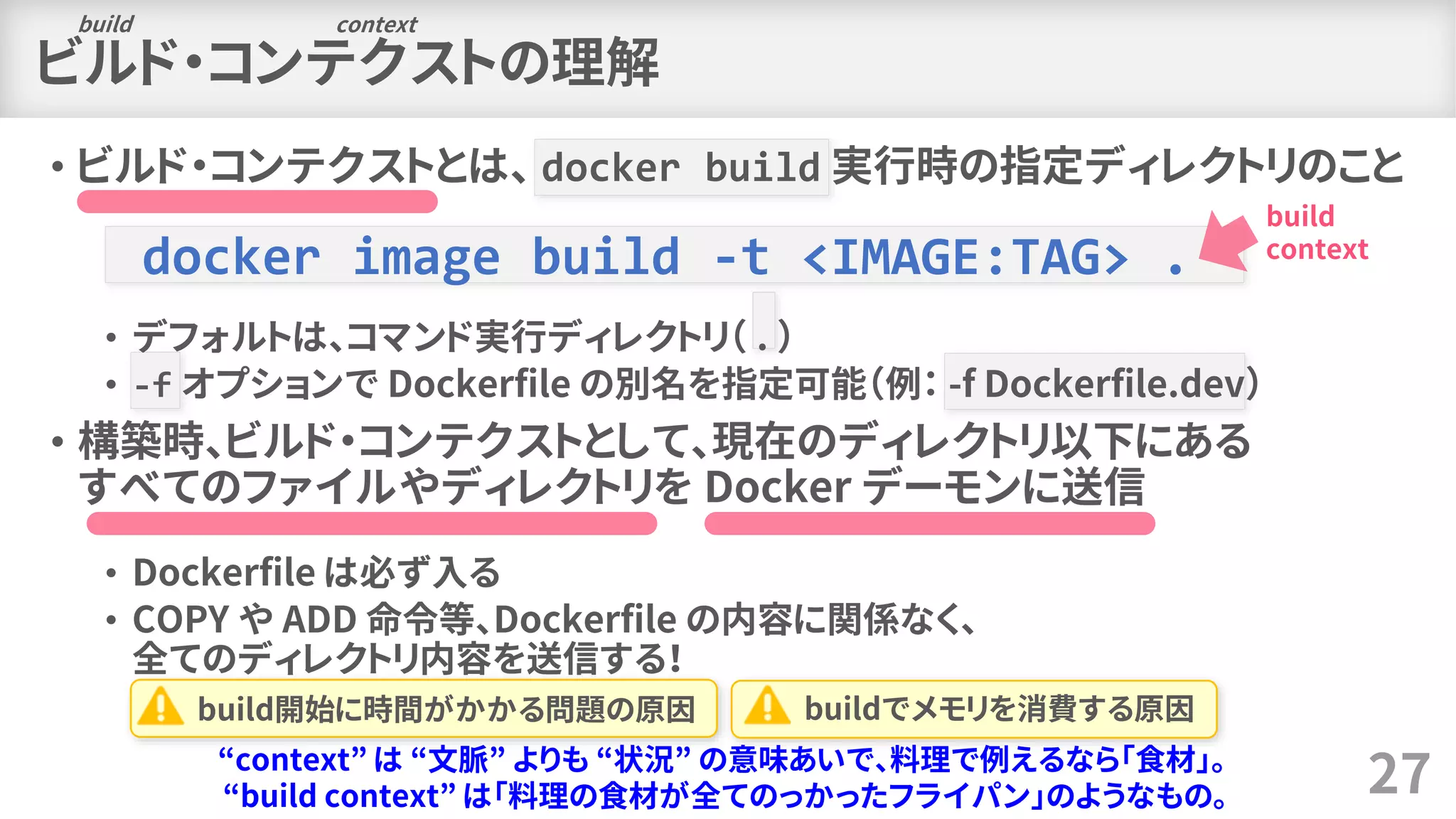 ビルド・コンテクストの理解
• ビルド・コンテクストとは、 docker build 実行時の指定ディレクトリのこと
• デフォルトは、コマンド実行ディレクトリ（ . ）
• -f オプションで Dockerfile の別名を指定可能（例： -f Dockerfile.dev）
• 構築時、ビルド・コンテクストとして、現在のディレクトリ以下にある
すべてのファイルやディレクトリを Docker デーモンに送信
• Dockerfile は必ず入る
• COPY や ADD 命令等、Dockerfile の内容に関係なく、
全てのディレクトリ内容を送信する！
27
build context
“context” は “文脈” よりも “状況” の意味あいで、料理で例えるなら「食材」。
“build context” は「料理の食材が全てのっかったフライパン」のようなもの。
docker image build -t <IMAGE:TAG> .
build
context
build開始に時間がかかる問題の原因 buildでメモリを消費する原因
 