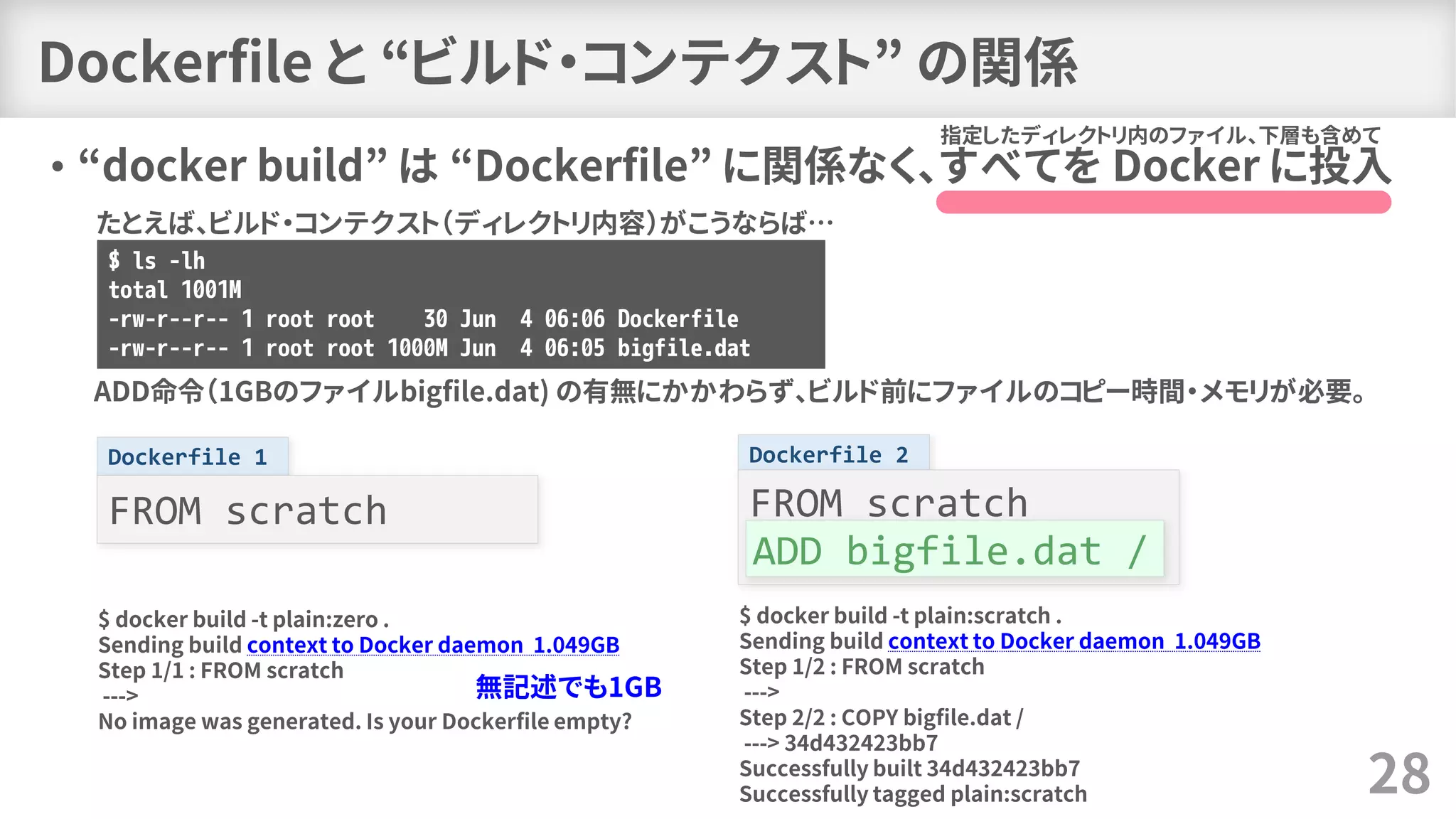 Dockerfile 2Dockerfile 1
Dockerfile と “ビルド・コンテクスト” の関係
• “docker build” は “Dockerfile” に関係なく、すべてを Docker に投入
28
指定したディレクトリ内のファイル、下層も含めて
FROM scratchFROM scratch
$ ls -lh
total 1001M
-rw-r--r-- 1 root root 30 Jun 4 06:06 Dockerfile
-rw-r--r-- 1 root root 1000M Jun 4 06:05 bigfile.dat
たとえば、ビルド・コンテクスト（ディレクトリ内容）がこうならば…
ADD命令（1GBのファイルbigfile.dat) の有無にかかわらず、ビルド前にファイルのコピー時間・メモリが必要。
$ docker build -t plain:zero .
Sending build context to Docker daemon 1.049GB
Step 1/1 : FROM scratch
--->
No image was generated. Is your Dockerfile empty?
$ docker build -t plain:scratch .
Sending build context to Docker daemon 1.049GB
Step 1/2 : FROM scratch
--->
Step 2/2 : COPY bigfile.dat /
---> 34d432423bb7
Successfully built 34d432423bb7
Successfully tagged plain:scratch
ADD bigfile.dat /
無記述でも1GB
 