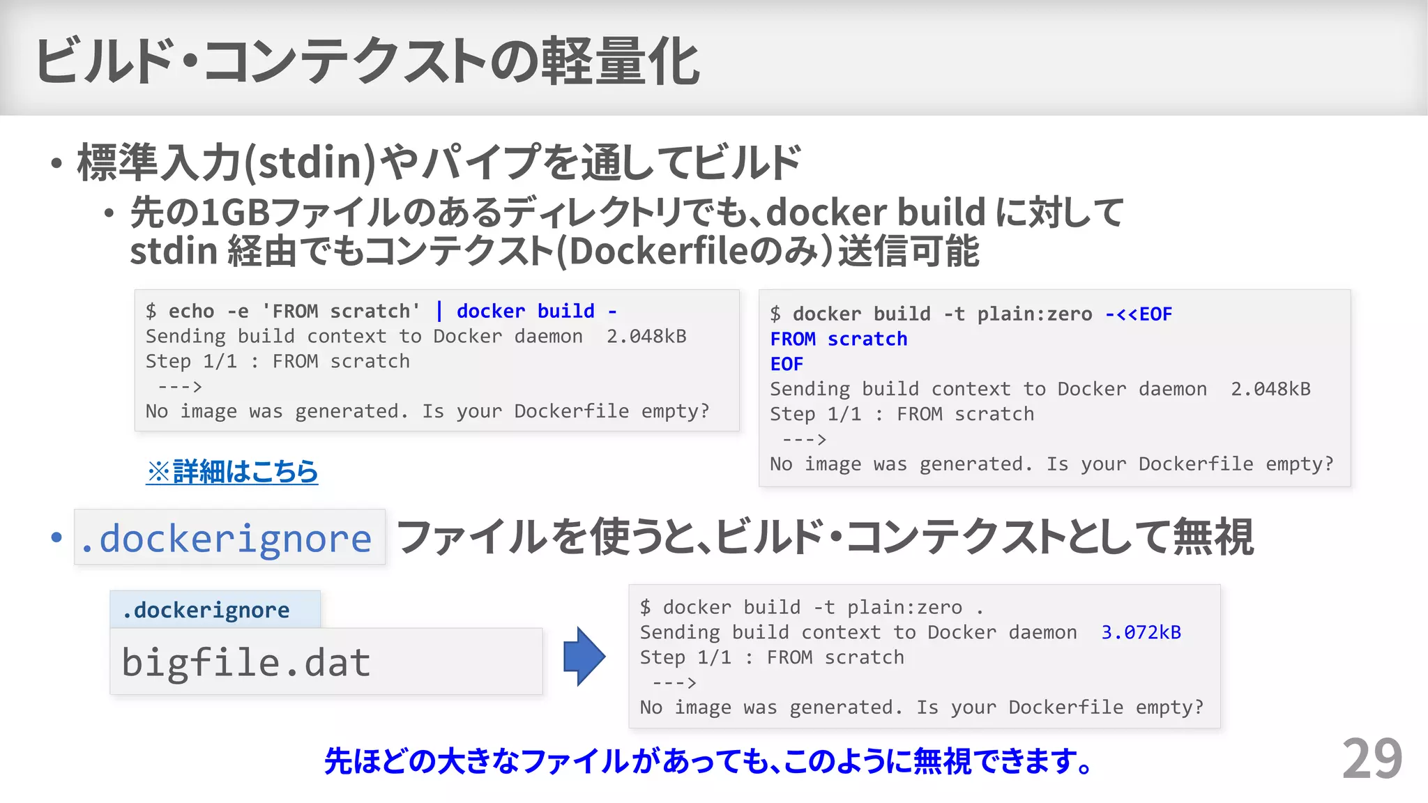 ビルド・コンテクストの軽量化
• 標準入力(stdin)やパイプを通してビルド
• 先の1GBファイルのあるディレクトリでも、docker build に対して
stdin 経由でもコンテクスト(Dockerfileのみ）送信可能
• .dockerignore ファイルを使うと、ビルド・コンテクストとして無視
29
$ echo -e 'FROM scratch' | docker build -
Sending build context to Docker daemon 2.048kB
Step 1/1 : FROM scratch
--->
No image was generated. Is your Dockerfile empty?
$ docker build -t plain:zero -<<EOF
FROM scratch
EOF
Sending build context to Docker daemon 2.048kB
Step 1/1 : FROM scratch
--->
No image was generated. Is your Dockerfile empty?
※詳細はこちら
.dockerignore
bigfile.dat
$ docker build -t plain:zero .
Sending build context to Docker daemon 3.072kB
Step 1/1 : FROM scratch
--->
No image was generated. Is your Dockerfile empty?
先ほどの大きなファイルがあっても、このように無視できます。
 