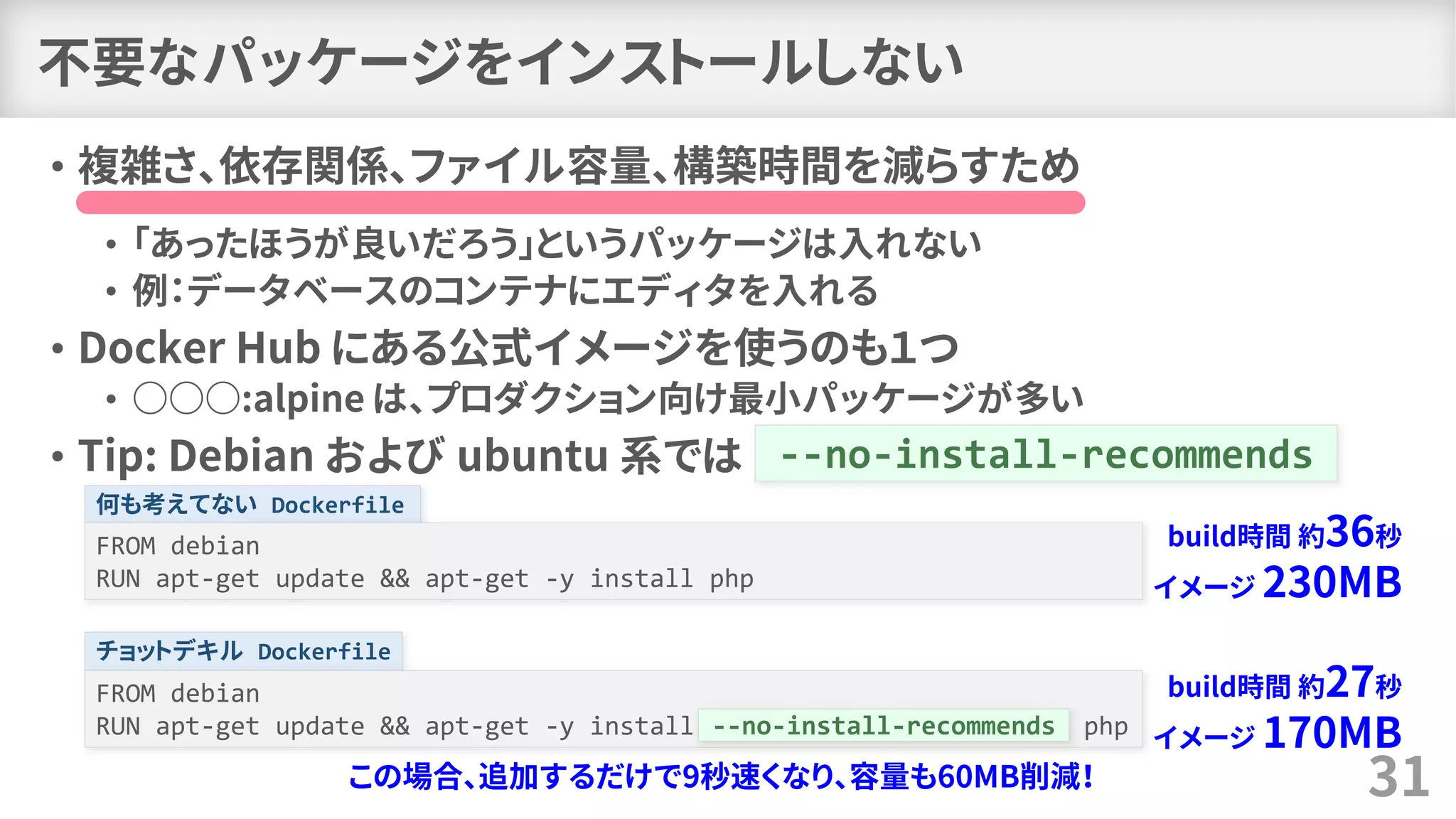 何も考えてない Dockerfile
チョットデキル Dockerfile
不要なパッケージをインストールしない
• 複雑さ、依存関係、ファイル容量、構築時間を減らすため
• 「あったほうが良いだろう」というパッケージは入れない
• 例：データベースのコンテナにエディタを入れる
• Docker Hub にある公式イメージを使うのも１つ
• ○○○:alpine は、プロダクション向け最小パッケージが多い
• Tip: Debian および ubuntu 系では
31
--no-install-recommends
FROM debian
RUN apt-get update && apt-get -y install php
FROM debian
RUN apt-get update && apt-get -y install --no-install-recommends php--no-install-recommends
build時間 約36秒
イメージ 230MB
build時間 約27秒
イメージ 170MB
この場合、追加するだけで9秒速くなり、容量も60MB削減！
 