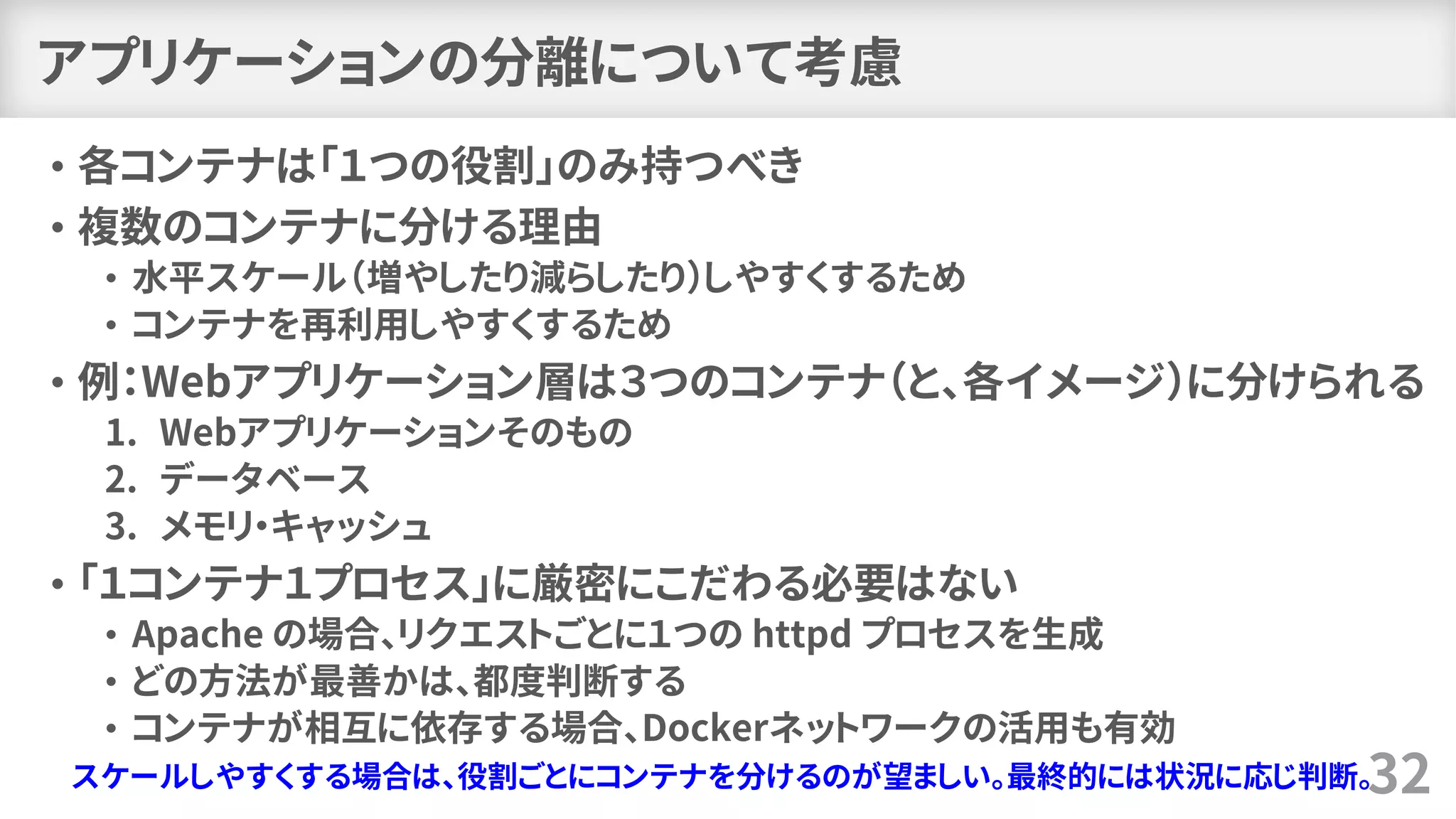 アプリケーションの分離について考慮
• 各コンテナは「１つの役割」のみ持つべき
• 複数のコンテナに分ける理由
• 水平スケール（増やしたり減らしたり）しやすくするため
• コンテナを再利用しやすくするため
• 例：Webアプリケーション層は３つのコンテナ（と、各イメージ）に分けられる
1. Webアプリケーションそのもの
2. データベース
3. メモリ・キャッシュ
• 「１コンテナ１プロセス」に厳密にこだわる必要はない
• Apache の場合、リクエストごとに１つの httpd プロセスを生成
• どの方法が最善かは、都度判断する
• コンテナが相互に依存する場合、Dockerネットワークの活用も有効
32スケールしやすくする場合は、役割ごとにコンテナを分けるのが望ましい。最終的には状況に応じ判断。
 
