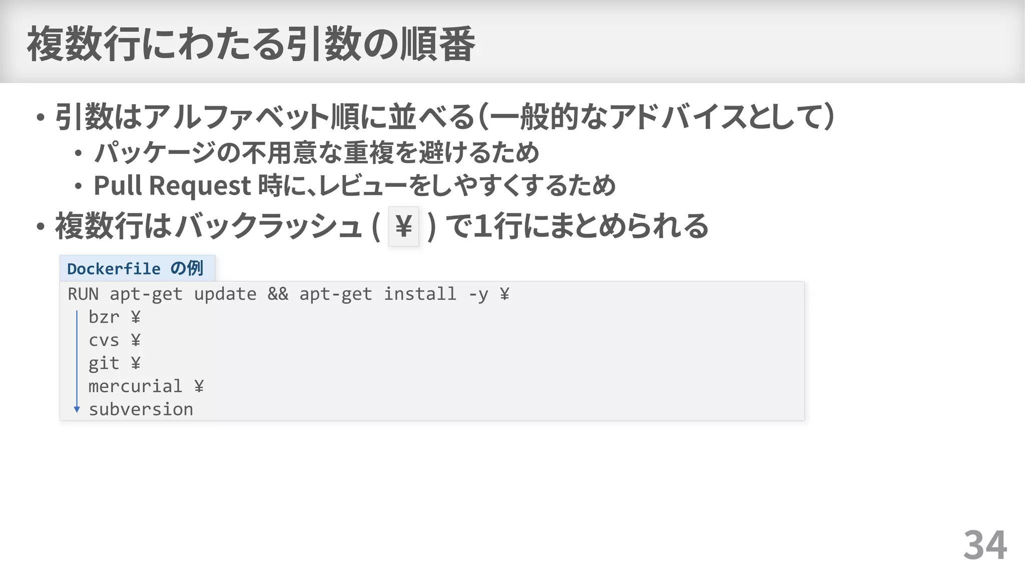 複数行にわたる引数の順番
• 引数はアルファベット順に並べる（一般的なアドバイスとして）
• パッケージの不用意な重複を避けるため
• Pull Request 時に、レビューをしやすくするため
• 複数行はバックラッシュ ( ¥ ) で１行にまとめられる
34
Dockerfile の例
RUN apt-get update && apt-get install -y ¥
bzr ¥
cvs ¥
git ¥
mercurial ¥
subversion
 