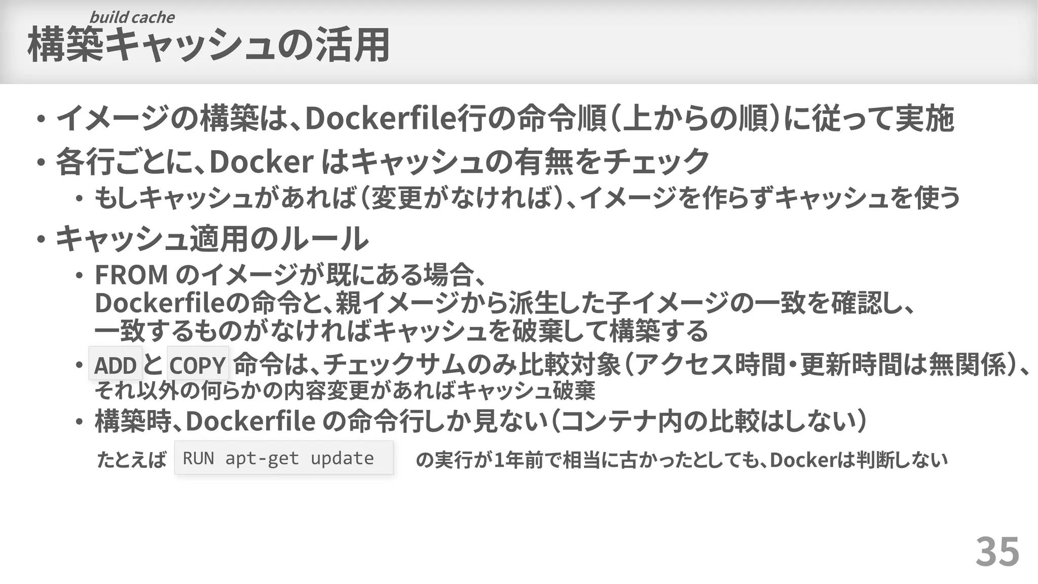 構築キャッシュの活用
• イメージの構築は、Dockerfile行の命令順（上からの順）に従って実施
• 各行ごとに、Docker はキャッシュの有無をチェック
• もしキャッシュがあれば（変更がなければ）、イメージを作らずキャッシュを使う
• キャッシュ適用のルール
• FROM のイメージが既にある場合、
Dockerfileの命令と、親イメージから派生した子イメージの一致を確認し、
一致するものがなければキャッシュを破棄して構築する
• ADD と COPY 命令は、チェックサムのみ比較対象（アクセス時間・更新時間は無関係）、
それ以外の何らかの内容変更があればキャッシュ破棄
• 構築時、Dockerfile の命令行しか見ない（コンテナ内の比較はしない）
35
RUN apt-get updateたとえば の実行が1年前で相当に古かったとしても、Dockerは判断しない
build cache
 