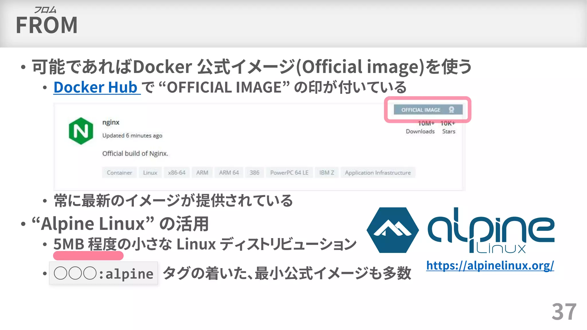 FROM
• 可能であればDocker 公式イメージ(Official image)を使う
• Docker Hub で “OFFICIAL IMAGE” の印が付いている
• 常に最新のイメージが提供されている
• “Alpine Linux” の活用
• 5MB 程度の小さな Linux ディストリビューション
• ○○○:alpine タグの着いた、最小公式イメージも多数
37
https://alpinelinux.org/
フロム
 