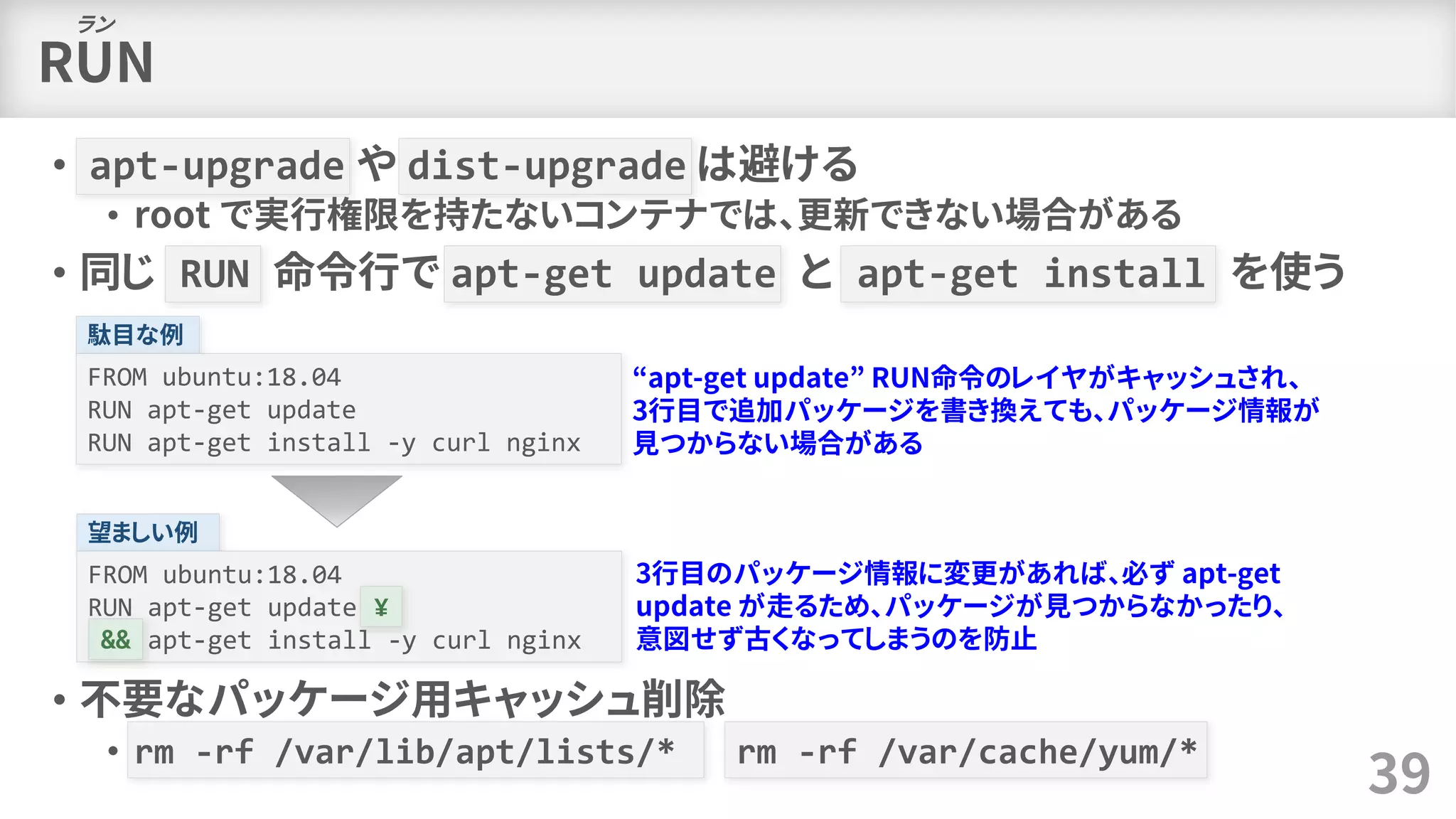 RUN
• apt-upgrade や dist-upgrade は避ける
• root で実行権限を持たないコンテナでは、更新できない場合がある
• 同じ RUN 命令行で apt-get update と apt-get install を使う
• 不要なパッケージ用キャッシュ削除
• rm -rf /var/lib/apt/lists/* rm -rf /var/cache/yum/*
39
ラン
駄目な例
FROM ubuntu:18.04
RUN apt-get update
RUN apt-get install -y curl nginx
“apt-get update” RUN命令のレイヤがキャッシュされ、
3行目で追加パッケージを書き換えても、パッケージ情報が
見つからない場合がある
望ましい例
FROM ubuntu:18.04
RUN apt-get update ¥
&& apt-get install -y curl nginx
¥
&&
3行目のパッケージ情報に変更があれば、必ず apt-get
update が走るため、パッケージが見つからなかったり、
意図せず古くなってしまうのを防止
 