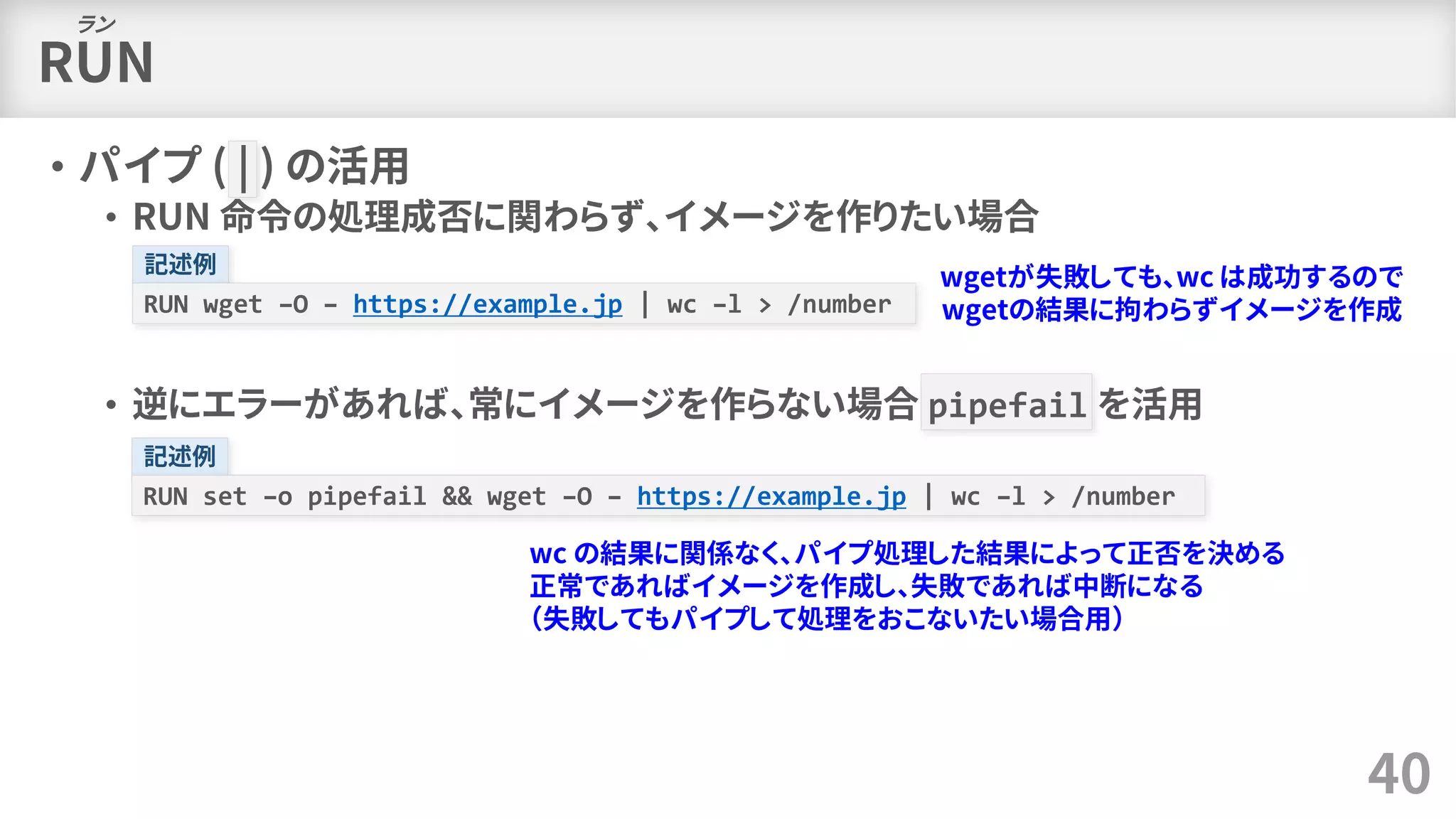 RUN
• パイプ ( | ) の活用
• RUN 命令の処理成否に関わらず、イメージを作りたい場合
• 逆にエラーがあれば、常にイメージを作らない場合 pipefail を活用
40
ラン
記述例
RUN wget –O – https://example.jp | wc –l > /number
wgetが失敗しても、wc は成功するので
wgetの結果に拘わらずイメージを作成
記述例
RUN set –o pipefail && wget –O – https://example.jp | wc –l > /number
wc の結果に関係なく、パイプ処理した結果によって正否を決める
正常であればイメージを作成し、失敗であれば中断になる
（失敗してもパイプして処理をおこないたい場合用）
 