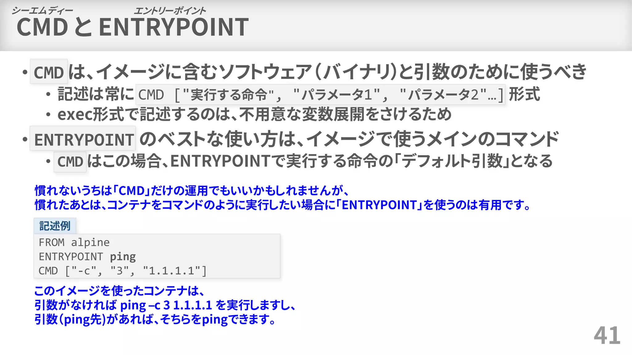 CMD と ENTRYPOINT
• CMD は、イメージに含むソフトウェア（バイナリ）と引数のために使うべき
• 記述は常に CMD ["実行する命令", "パラメータ1", "パラメータ2"…] 形式
• exec形式で記述するのは、不用意な変数展開をさけるため
• ENTRYPOINT のベストな使い方は、イメージで使うメインのコマンド
• CMD はこの場合、ENTRYPOINTで実行する命令の「デフォルト引数」となる
41
シーエムディー エントリーポイント
慣れないうちは「CMD」だけの運用でもいいかもしれませんが、
慣れたあとは、コンテナをコマンドのように実行したい場合に「ENTRYPOINT」を使うのは有用です。
記述例
FROM alpine
ENTRYPOINT ping
CMD ["-c", "3", "1.1.1.1"]
このイメージを使ったコンテナは、
引数がなければ ping –c 3 1.1.1.1 を実行しますし、
引数（ping先)があれば、そちらをpingできます。
 