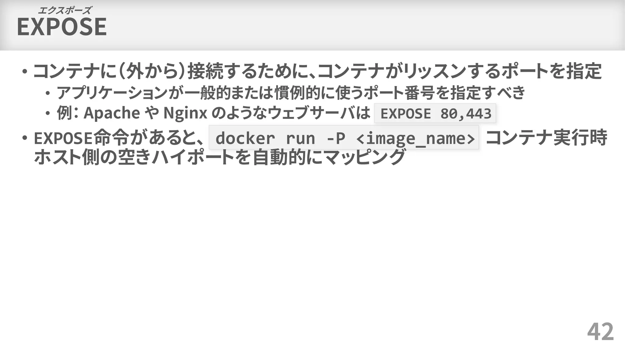 EXPOSE
• コンテナに（外から）接続するために、コンテナがリッスンするポートを指定
• アプリケーションが一般的または慣例的に使うポート番号を指定すべき
• 例： Apache や Nginx のようなウェブサーバは EXPOSE 80,443
• EXPOSE命令があると、 docker run -P <image_name> コンテナ実行時
ホスト側の空きハイポートを自動的にマッピング
42
エクスポーズ
 