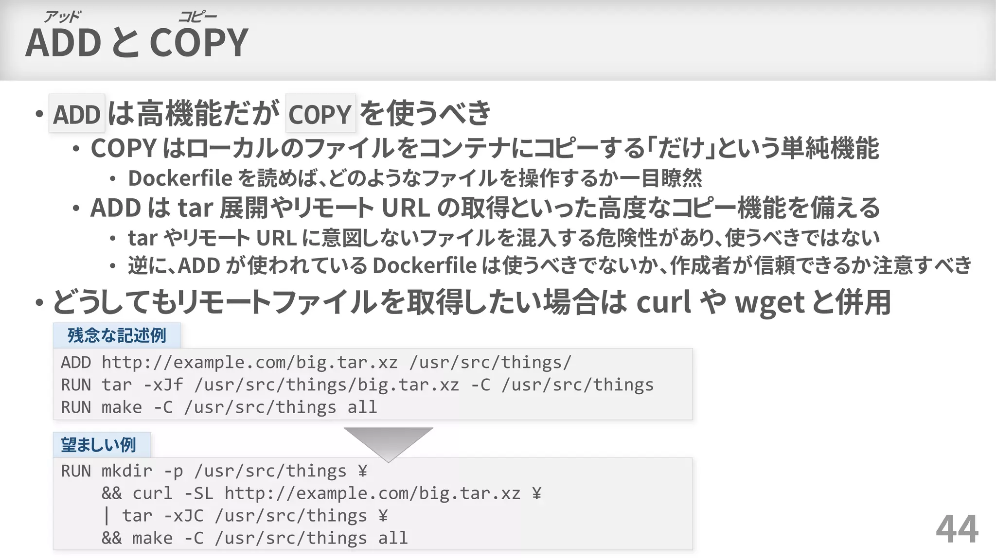 ADD と COPY
• ADD は高機能だが COPY を使うべき
• COPY はローカルのファイルをコンテナにコピーする「だけ」という単純機能
• Dockerfile を読めば、どのようなファイルを操作するか一目瞭然
• ADD は tar 展開やリモート URL の取得といった高度なコピー機能を備える
• tar やリモート URL に意図しないファイルを混入する危険性があり、使うべきではない
• 逆に、ADD が使われている Dockerfile は使うべきでないか、作成者が信頼できるか注意すべき
• どうしてもリモートファイルを取得したい場合は curl や wget と併用
44
アッド コピー
残念な記述例
ADD http://example.com/big.tar.xz /usr/src/things/
RUN tar -xJf /usr/src/things/big.tar.xz -C /usr/src/things
RUN make -C /usr/src/things all
望ましい例
RUN mkdir -p /usr/src/things ¥
&& curl -SL http://example.com/big.tar.xz ¥
| tar -xJC /usr/src/things ¥
&& make -C /usr/src/things all
 